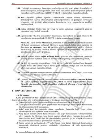 MEB                                                    Öğretmenlik İçin Başvuru ve Atama Kılavuzu (Ağustos 2011)


      3.10. “Pedagojik formasyon ya da ortaöğretim alan öğretmenliği tezsiz yüksek lisans belgesi”
            olmayan adaylarda, atanacağı alanın taban puanı ve üzerinde puan almış olmak şartıyla
            Kamu Personel Seçme Sınavı (KPSSP10)’nda 75 ve daha yukarı puan almış olmak,

      3.11. Yurt dışındaki yüksek öğretim kurumlarından mezun olanlar bakımından,
            Yükseköğretim Kurulu Başkanlığınca yükseköğreniminin ve pedagojik formasyon
            belgesinin yurt içindeki yükseköğretim kurumlarına veya programlarına denkliği
            yapılmış olmak,

      3.12. Sağlık yönünden Türkiye’nin her bölge ve iklim şartlarında öğretmenlik görevini
            yapmasına engel bir hali olmamak,

      3.13. Öğretmenliğe “ilk defa atanacaklar” bakımından, başvuruların ilk günü itibarıyla 40
            yaşından gün almamış olmak (18.08.1972 ve daha sonra doğumlu olmak),

           Ancak, 657 sayılı Devlet Memurları Kanunu’nun 4’üncü maddesinin birinci fıkrasının
           (B) bendi kapsamında; sözleşmeli öğretmen pozisyonunda hâlen görev yapanlar ile
           daha önce bu kapsamda; en az bir yıl fiilen görev yaptıktan sonra, mesleki eğitimde
           başarılı olup da ayrılmış olanların kadrolu öğretmenliğe başvurularında “40 yaşından
           gün almamış olmak şartı” aranmaz.

      3.14. Adaylık dönemi içinde (sağlık durumu hariç) görevine son verilenlerden, görevden
            ayrıldığı tarihten başlamak üzere son başvuru tarihine göre üç yılını doldurmuş olmak,

      3.15. İlk defa öğretmenliğe atanacaklarda; 2010 ve 2011 yıllarında yapılan Kamu Personel
            Seçme Sınavı’nda KPSSP10 puan türüne göre, atanmak istediği alan için belirlenen
            taban puan ve üzeri puan almış olmak,

      3.16. Askerlik yönünden bakaya kalmamak (Askerlik hizmetinden muaf, tecilli ya da hâlen
           askerde olanlar başvuru yapabileceklerdir.),

      3.17. Herhangi bir sosyal güvenlik kurumundan emekli olmamak (Açıktan Atama ve Açıktan
            İlk Atama çeşitleriyle başvuracaklar; 31/12/1971 ve öncesi doğumlulardan Sosyal
            Güvenlik Kurumundan emekli olmadığını Elektronik Başvuru Formu’nda beyan
            edeceklerdir).

4.    BAġVURU ÇEġĠTLERĠ

     4.1. Ġlk Atama;
     Kamu görevlerine “ilk defa” atanacaklar için ÖSYM tarafından yapılan Kamu Personel Seçme
Sınavı’nda alanlara göre belirlenen taban puan ve üzeri puan almış olmak şartıyla;
     a. Bakanlığa bağlı eğitim kurumlarındaki öğretmen kadrolarına ilk defa atanacaklar,
     b. Özel öğretim kurumlarında görev yapanlardan Bakanlığa bağlı resmî eğitim kurumlarına
        ilk defa öğretmen olarak atanacaklar,
     c. Vakıf veya özel üniversitelerde görev yapanlardan Bakanlığa bağlı resmî eğitim
        kurumlarına ilk defa öğretmen olarak atanacaklar,
     ç. Aday devlet memuru olarak halen Bakanlık veya diğer kamu kurum ve kuruluşlarında
        görev yapanlar ile öğretmen veya devlet memuru olarak görev yapmakta iken adaylığı
        kaldırılmadan kendi istekleriyle bu görevlerinden ayrılanlar ya da adaylık döneminde
        başarısız olmaları nedeniyle görevine son verilenler,
     d. Kamu kurum ve kuruluşlarında 399 dâhil kanun veya kanun hükmünde kararnameler
        kapsamında sözleşmeli personel statüsünde çalışanlardan ilk defa öğretmenliğe
        atanacaklar,

      bu kapsamda başvuruda bulunacaklardır.

                                                                                                             10
 