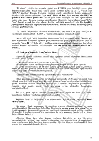 MEB                                                      Öğretmenlik İçin Başvuru ve Atama Kılavuzu (Ağustos 2011)


      “İlk atama” çeşidiyle başvuracaklar, geçerli olan KPSSP10 puan üstünlüğü esasına göre
değerlendirileceklerdir. Birden fazla sınava katılan adayların (2010 ve 2011), “yüksek olan
KPSSP10 puanları” Başvuru Formu’na otomatik olarak yansıtılmıştır. Lisans düzeyindeki
öğrenimlerinin son sınıfından önce “ara sınıf” öğrencisi iken lisans mezunu gibi KPSS’ye
girenlerin sınav sonucu geçersizdir. Yüksek puan olması nedeniyle “ara sınıf” öğrencisi iken
girilen sınav puanı Başvuru Formu’na yansıtılmış ise Elektronik Başvuru Formu’ndaki “KPSS
Puanı” başlıklı seçenek üzerinden adaylar, kendileri değişiklik yapabileceklerdir. Bu değişikliği
yapmayanların başvurusu değerlendirmeye alınmayacak, atanmış olsalar bile atamaları geçersiz
sayılarak iptal edilecektir.

      “İlk Atama” kapsamında başvuruda bulunacaklarda, başvuruların ilk günü itibarıyla 40
yaşından gün almamış olmak (18.08.1972 ve daha sonra doğumlu olmak) şartı aranır.

      Ancak, 657 sayılı Devlet Memurları Kanunu’nun 4’üncü maddesinin birinci fıkrasının (B)
bendi kapsamında; sözleşmeli öğretmen pozisyonunda hâlen görev yapanlar ile daha önce bu
kapsamda; “en az bir yıl” fiilen görev yaptıktan sonra mesleki eğitimde başarılı olup da ayrılmış
olanların kadrolu öğretmenliğe başvurularında, “40 yaĢ”ından gün almamıĢ olmak Ģartı
aranmaz.

      4.2. Açıktan ve Kurumlar Arası Yeniden Atama;

      Eğitim ve öğretim hizmetleri sınıfına dâhil öğretmen unvanlı kadrolarda adaylıklarının
kaldırılmış olması kaydıyla;

      a) Bakanlık kadrolarındaki görevlerinden ayrılanlar,
      b) Hâlen kamu kurum ve kuruluşlarında öğretmen veya başka unvanda görev yapanlar,
      c) Devlet üniversitelerinde en az iki yıl süreyle öğretim üyesi, öğretim görevlisi, okutman,
uzman ve araştırma görevlisi olarak hâlen çalışmakta olanlar ile bu unvanlarda aynı sürelerde
çalışmış olup da bu görevlerinden ayrılmış olanlar,

      öğretmen olarak atanmak üzere bu kapsamda başvuruda bulunabilirler.

     Hâlen çalışmakta olanların kurum muvafakatinin alınmasında, EK-5/a’daki yazı örneği ibraz
edilmek suretiyle EK-5/b belgesi ya da Elektronik Başvuru Formu’nun çıktısındaki ilgili bölümün,
görevli bulunulan kurumun muvafakat vermeye yetkili amirince onaylanması gerekmektedir.
Kurumlar arası geçişi, atama yetkili amirlerince uygun görülenler, başvurularını
onaylatabileceklerdir.

    İki ve üç yıllık “eğitim enstitüsü, eğitim yüksekokulu, eğitim ön lisans veya lisans”
mezunlarının bu atama yoluyla başvuruları kabul edilecektir.

     Öğretmen lisesi ve ilköğretmen okulu mezunlarının “açıktan atama” başvuruları kabul
edilmeyecektir.

     Bu atama yoluyla atanacaklar; öğretmenlikten ayrılmış oldukları alanlarda başvuruda
bulunabileceklerdir. Başvuranlarda, Bakanlıkça düzenlenmiş “en son atama kararnamesi”nin bir
örneği istenecektir. Kararnamesi bulunmayan “okul öncesi öğretmenliği / çocuk gelişimi ve eğitimi
öğretmenliği ile sınıf öğretmenleri” için onaylı atama üst yazısı veya onay listenin ilgili sayfasının
fotokopisi geçerli olacaktır.

      Öğrenimi birden fazla alana kaynak olanlardan Bakanlıkça en son düzenlenen
kararnamelerinde “iki alan” yazılı olanlar, bu alanlardan yalnız öğrenimi itibarıyla atanabileceği
alana; uygulamadan kaldırılan alanın öğretmenleri ise, öğrenimi itibarıyla atanabilecekleri alana
atanmak için başvuruda bulunabileceklerdir.




                                                                                                               11
 