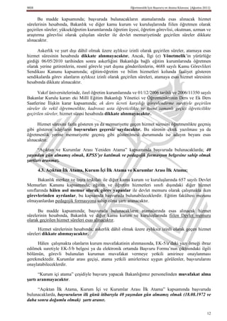 MEB                                                     Öğretmenlik İçin Başvuru ve Atama Kılavuzu (Ağustos 2011)


      Bu madde kapsamında; başvuruda bulunacakların atamalarında esas alınacak hizmet
sürelerinin hesabında, Bakanlık ve diğer kamu kurum ve kuruluşlarında fiilen öğretmen olarak
geçirilen süreler; yükseköğretim kurumlarında öğretim üyesi, öğretim görevlisi, okutman, uzman ve
araştırma görevlisi olarak çalışılan süreler ile devlet memuriyetinde geçirilen süreler dikkate
alınacaktır.

      Askerlik ve yurt dışı dâhil olmak üzere aylıksız izinli olarak geçirilen süreler, atamaya esas
hizmet süresinin hesabında dikkate alınmayacaktır. Ancak, İlgi (e) Yönetmelik’in yürürlüğe
girdiği 06/05/2010 tarihinden sonra askerliğini Bakanlığa bağlı eğitim kurumlarında öğretmen
olarak yerine getirenlerin, resmî görevle yurt dışına gönderilenlerin, 4688 sayılı Kamu Görevlileri
Sendikası Kanunu kapsamında; eğitim-öğretim ve bilim hizmetleri kolunda faaliyet gösteren
sendikalarda görev alanların aylıksız izinli olarak geçirilen süreleri, atamaya esas hizmet süresinin
hesabında dikkate alınacaktır.

      Vakıf üniversitelerinde, özel öğretim kurumlarında ve 01/12/2006 tarihli ve 2006/11350 sayılı
Bakanlar Kurulu kararı eki Millî Eğitim Bakanlığı Yönetici ve Öğretmenlerinin Ders ve Ek Ders
Saatlerine İlişkin karar kapsamında; ek ders ücreti karşılığı görevlendirme suretiyle geçirilen
süreler ile vekil öğretmenlikte, kadrosuz usta öğreticilikte ve kısmi zamanlı geçici öğreticilikte
geçirilen süreler, hizmet süresi hesabında dikkate alınmayacaktır.

      Hizmet süresini fazla gösteren ya da memuriyette geçen hizmet süresini öğretmenlikte geçmiş
gibi gösteren adayların baĢvuruları geçersiz sayılacaktır. Bu sürenin eksik yazılması ya da
öğretmenlik yerine memuriyette geçmiş gibi gösterilmesi durumunda ise adayın beyanı esas
alınacaktır.

      “Açıktan ve Kurumlar Arası Yeniden Atama” kapsamında başvuruda bulunacaklarda; 40
yaşından gün almamış olmak, KPSS’ye katılmak ve pedagojik formasyon belgesine sahip olmak
şartları aranmaz.

      4.3. Açıktan Ġlk Atama, Kurum Ġçi Ġlk Atama ve Kurumlar Arası Ġlk Atama;

       Bakanlık merkez ve taşra teşkilatı ile diğer kamu kurum ve kuruluşlarında 657 sayılı Devlet
Memurları Kanunu kapsamında; eğitim ve öğretim hizmetleri sınıfı dışındaki diğer hizmet
sınıflarında hâlen asıl memur olarak görev yapanlar ile devlet memuru olarak çalışmakta iken
görevlerinden ayrılanlar, bu kapsamda başvuruda bulunabileceklerdir. Eğitim fakültesi mezunu
olmayanlardan pedagojik formasyona sahip olma şartı aranacaktır.

      Bu madde kapsamında; başvuruda bulunacakların atamalarında esas alınacak hizmet
sürelerinin hesabında, Bakanlık ve diğer kamu kurum ve kuruluşlarında fiilen Devlet memuru
olarak geçirilen hizmet süreleri esas alınacaktır.

      Hizmet sürelerinin hesabında; askerlik dâhil olmak üzere aylıksız izinli olarak geçen hizmet
süreleri dikkate alınmayacaktır.

     Hâlen çalışmakta olanların kurum muvafakatinin alınmasında, EK-5/a’daki yazı örneği ibraz
edilmek suretiyle EK-5/b belgesi ya da elektronik ortamda Başvuru Formu’nun çıktısındaki ilgili
bölümün, görevli bulunulan kurumun muvafakat vermeye yetkili amirince onaylanması
gerekmektedir. Kurumlar arası geçişi, atama yetkili amirlerince uygun görülenler, başvurularını
onaylatabileceklerdir.

      “Kurum içi atama” çeşidiyle başvuru yapacak Bakanlığımız personelinden muvafakat alma
Ģartı aranmayacaktır.

     “Açıktan İlk Atama, Kurum İçi ve Kurumlar Arası İlk Atama” kapsamında başvuruda
bulunacaklarda, başvuruların ilk günü itibarıyla 40 yaşından gün almamış olmak (18.08.1972 ve
daha sonra doğumlu olmak) şartı aranır.

                                                                                                              12
 