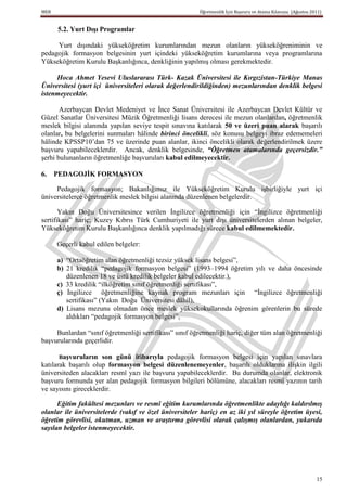 MEB                                                     Öğretmenlik İçin Başvuru ve Atama Kılavuzu (Ağustos 2011)


      5.2. Yurt DıĢı Programlar

     Yurt dışındaki yükseköğretim kurumlarından mezun olanların yükseköğreniminin ve
pedagojik formasyon belgesinin yurt içindeki yükseköğretim kurumlarına veya programlarına
Yükseköğretim Kurulu Başkanlığınca, denkliğinin yapılmış olması gerekmektedir.

     Hoca Ahmet Yesevi Uluslararası Türk- Kazak Üniversitesi ile Kırgızistan-Türkiye Manas
Üniversitesi (yurt içi üniversiteleri olarak değerlendirildiğinden) mezunlarından denklik belgesi
istenmeyecektir.

       Azerbaycan Devlet Medeniyet ve İnce Sanat Üniversitesi ile Azerbaycan Devlet Kültür ve
Güzel Sanatlar Üniversitesi Müzik Öğretmenliği lisans derecesi ile mezun olanlardan, öğretmenlik
meslek bilgisi alanında yapılan seviye tespit sınavına katılarak 50 ve üzeri puan alarak başarılı
olanlar, bu belgelerini sunmaları hâlinde birinci öncelikli, söz konusu belgeyi ibraz edememeleri
hâlinde KPSSP10’dan 75 ve üzerinde puan alanlar, ikinci öncelikli olarak değerlendirilmek üzere
başvuru yapabileceklerdir. Ancak, denklik belgesinde, “Öğretmen atamalarında geçersizdir.”
şerhi bulunanların öğretmenliğe başvuruları kabul edilmeyecektir.

6.    PEDAGOJĠK FORMASYON

     Pedagojik formasyon; Bakanlığımız ile Yükseköğretim Kurulu işbirliğiyle yurt içi
üniversitelerce öğretmenlik meslek bilgisi alanında düzenlenen belgelerdir.

       Yakın Doğu Üniversitesince verilen İngilizce öğretmenliği için “İngilizce öğretmenliği
sertifikası” hariç; Kuzey Kıbrıs Türk Cumhuriyeti ile yurt dışı üniversitelerden alınan belgeler,
Yükseköğretim Kurulu Başkanlığınca denklik yapılmadığı sürece kabul edilmemektedir.

      Geçerli kabul edilen belgeler:

      a) “Ortaöğretim alan öğretmenliği tezsiz yüksek lisans belgesi”,
      b) 21 kredilik “pedagojik formasyon belgesi” (1993–1994 öğretim yılı ve daha öncesinde
         düzenlenen 18 ve üstü kredilik belgeler kabul edilecektir.),
      c) 33 kredilik “ilköğretim sınıf öğretmenliği sertifikası”,
      ç) İngilizce öğretmenliğine kaynak program mezunları için “İngilizce öğretmenliği
         sertifikası” (Yakın Doğu Üniversitesi dâhil),
      d) Lisans mezunu olmadan önce meslek yüksekokullarında öğrenim görenlerin bu sürede
         aldıkları “pedagojik formasyon belgesi”,

     Bunlardan “sınıf öğretmenliği sertifikası” sınıf öğretmenliği hariç, diğer tüm alan öğretmenliği
başvurularında geçerlidir.

       BaĢvuruların   son günü itibarıyla pedagojik formasyon belgesi için yapılan sınavlara
katılarak başarılı olup formasyon belgesi düzenlenemeyenler, başarılı olduklarına ilişkin ilgili
üniversiteden alacakları resmî yazı ile başvuru yapabileceklerdir. Bu durumda olanlar, elektronik
başvuru formunda yer alan pedagojik formasyon bilgileri bölümüne, alacakları resmî yazının tarih
ve sayısını gireceklerdir.

      Eğitim fakültesi mezunları ve resmî eğitim kurumlarında öğretmenlikte adaylığı kaldırılmış
olanlar ile üniversitelerde (vakıf ve özel üniversiteler hariç) en az iki yıl süreyle öğretim üyesi,
öğretim görevlisi, okutman, uzman ve araştırma görevlisi olarak çalışmış olanlardan, yukarıda
sayılan belgeler istenmeyecektir.




                                                                                                              15
 