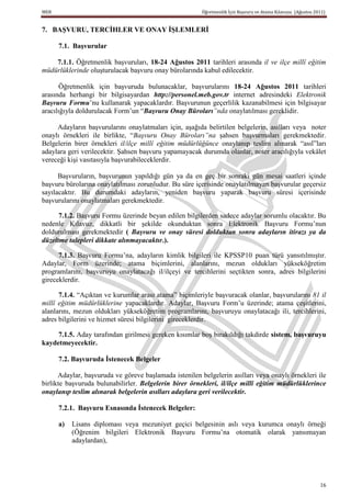 MEB                                                     Öğretmenlik İçin Başvuru ve Atama Kılavuzu (Ağustos 2011)


7. BAġVURU, TERCĠHLER VE ONAY ĠġLEMLERĠ

      7.1. BaĢvurular

    7.1.1. Öğretmenlik başvuruları, 18-24 Ağustos 2011 tarihleri arasında il ve ilçe millî eğitim
müdürlüklerinde oluşturulacak başvuru onay bürolarında kabul edilecektir.

       Öğretmenlik için başvuruda bulunacaklar, başvurularını 18-24 Ağustos 2011 tarihleri
arasında herhangi bir bilgisayardan http://personel.meb.gov.tr internet adresindeki Elektronik
Başvuru Formu’nu kullanarak yapacaklardır. Başvurunun geçerlilik kazanabilmesi için bilgisayar
aracılığıyla doldurulacak Form’un “Başvuru Onay Büroları”nda onaylatılması gereklidir.

     Adayların başvurularını onaylatmaları için, aşağıda belirtilen belgelerin, asılları veya noter
onaylı örnekleri ile birlikte, “Başvuru Onay Büroları”na şahsen başvurmaları gerekmektedir.
Belgelerin birer örnekleri il/ilçe millî eğitim müdürlüğünce onaylanıp teslim alınarak “asıl”ları
adaylara geri verilecektir. Şahsen başvuru yapamayacak durumda olanlar, noter aracılığıyla vekâlet
vereceği kişi vasıtasıyla başvurabileceklerdir.

      Başvuruların, başvurunun yapıldığı gün ya da en geç bir sonraki gün mesai saatleri içinde
başvuru bürolarına onaylatılması zorunludur. Bu süre içerisinde onaylatılmayan başvurular geçersiz
sayılacaktır. Bu durumdaki adayların, yeniden başvuru yaparak başvuru süresi içerisinde
başvurularını onaylatmaları gerekmektedir.

      7.1.2. Başvuru Formu üzerinde beyan edilen bilgilerden sadece adaylar sorumlu olacaktır. Bu
nedenle Kılavuz, dikkatli bir şekilde okunduktan sonra Elektronik Başvuru Formu’nun
doldurulması gerekmektedir ( Başvuru ve onay süresi dolduktan sonra adayların itirazı ya da
düzeltme talepleri dikkate alınmayacaktır.).

      7.1.3. Başvuru Formu’na, adayların kimlik bilgileri ile KPSSP10 puan türü yansıtılmıştır.
Adaylar, Form üzerinde; atama biçimlerini, alanlarını, mezun oldukları yükseköğretim
programlarını, başvuruyu onaylatacağı il/ilçeyi ve tercihlerini seçtikten sonra, adres bilgilerini
gireceklerdir.

      7.1.4. “Açıktan ve kurumlar arası atama” biçimleriyle başvuracak olanlar, başvurularını 81 il
millî eğitim müdürlüklerine yapacaklardır. Adaylar, Başvuru Form’u üzerinde; atama çeşitlerini,
alanlarını, mezun oldukları yükseköğretim programlarını, başvuruyu onaylatacağı ili, tercihlerini,
adres bilgilerini ve hizmet süresi bilgilerini gireceklerdir.

     7.1.5. Aday tarafından girilmesi gereken kısımlar boş bırakıldığı takdirde sistem, baĢvuruyu
kaydetmeyecektir.

      7.2. BaĢvuruda Ġstenecek Belgeler

      Adaylar, başvuruda ve göreve başlamada istenilen belgelerin asılları veya onaylı örnekleri ile
birlikte başvuruda bulunabilirler. Belgelerin birer örnekleri, il/ilçe millî eğitim müdürlüklerince
onaylanıp teslim alınarak belgelerin asılları adaylara geri verilecektir.

      7.2.1. BaĢvuru Esnasında Ġstenecek Belgeler:

      a)   Lisans diploması veya mezuniyet geçici belgesinin aslı veya kurumca onaylı örneği
           (Öğrenim bilgileri Elektronik Başvuru Formu’na otomatik olarak yansımayan
           adaylardan),




                                                                                                              16
 