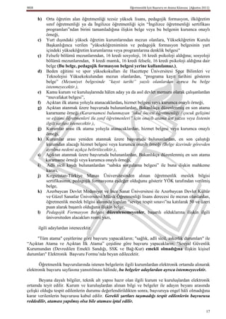 MEB                                                     Öğretmenlik İçin Başvuru ve Atama Kılavuzu (Ağustos 2011)


      b) Orta öğretim alan öğretmenliği tezsiz yüksek lisans, pedagojik formasyon, ilköğretim
         sınıf öğretmenliği ya da İngilizce öğretmenliği için “İngilizce öğretmenliği sertifikası
         programları”ndan birini tamamladığına ilişkin belge veya bu belgenin kurumca onaylı
         örneği,
      c) Yurt dışındaki yüksek öğretim kurumlarından mezun olanlara, Yükseköğretim Kurulu
         Başkanlığınca verilen "yükseköğreniminin ve pedagojik formasyon belgesinin yurt
         içindeki yükseköğretim kurumlarına veya programlarına denklik belgesi"
      ç) Felsefe bölümü mezunlarından, 16 kredi sosyoloji, 16 kredi psikoloji aldığına; sosyoloji
         bölümü mezunlarından, 8 kredi mantık, 16 kredi felsefe, 16 kredi psikoloji aldığına dair
         belge (Bu belge, pedagojik formasyon belgesi yerine kullanılamaz.),
      d) Beden eğitimi ve spor yüksekokulları ile Hacettepe Üniversitesi Spor Bilimleri ve
         Teknolojisi Yüksekokulundan mezun olanlardan, “programa kayıt tarihini gösteren
         belge” (Mezuniyet belgesinde “kayıt tarihi” yazılı olanlardan ayrıca bu belge
         istenmeyecektir.),
      e) Kamu kurum ve kuruluşlarında hâlen aday ya da asıl devlet memuru olarak çalışanlardan
         “muvafakat belgesi”,
      f) Açıktan ilk atama yoluyla atanacaklardan, hizmet belgesi veya kurumca onaylı örneği,
      g) Açıktan atanmak üzere başvuruda bulunanlardan, Bakanlıkça düzenlenmiş en son atama
         kararname örneği (Kararnamesi bulunmayan “okul öncesi öğretmenliği / çocuk gelişimi
         ve eğitimi öğretmenleri ile sınıf öğretmenleri” için onaylı atama üst yazısı veya listenin
         ilgili sayfası istenecektir.),
      ğ) Kurumlar arası ilk atama yoluyla atanacaklardan, hizmet belgesi veya kurumca onaylı
         örneği,
      h) Kurumlar arası yeniden atanmak üzere başvuruda bulunanlardan, en son çalıştığı
         kurumdan alacağı hizmet belgesi veya kurumca onaylı örneği (Belge üzerinde görevden
         ayrılma nedeni açıkça belirtilecektir.),
      ı) Açıktan atanmak üzere başvuruda bulunanlardan, Bakanlıkça düzenlenmiş en son atama
         kararname örneği veya kurumca onaylı örneği,
      i) Adli sicil kaydı bulunanlardan “sabıka sorgulama belgesi” ile buna ilişkin mahkeme
         kararı,
      j) Kırgızistan-Türkiye Manas Üniversitesinden alınan öğretmenlik meslek bilgisi
         sertifikasının, pedagojik formasyona eşdeğer olduğunu gösterir YÖK tarafından verilmiş
         belge,
      k) Azerbaycan Devlet Medeniyet ve İnce Sanat Üniversitesi ile Azerbaycan Devlet Kültür
         ve Güzel Sanatlar Üniversitesi Müzik Öğretmenliği lisans derecesi ile mezun olanlardan,
         öğretmenlik meslek bilgisi alanında yapılan “seviye tespit sınavı”na katılarak 50 ve üzeri
         puan alarak başarılı olduğuna ilişkin belge,
      l) Pedagojik Formasyon Belgesi düzenlenemeyenler, başarılı olduklarına ilişkin ilgili
         üniversiteden alacakları resmî yazı,

      ilgili adaylardan istenecektir.

     "Tüm atama" çeşitlerine göre başvuru yapacakların; "sağlık, adli sicil, askerlik durumları" ile
“Açıktan Atama ve Açıktan İlk Atama” çeşidine göre başvuru yapacakların; "Sosyal Güvenlik
Kurumundan (Devredilen Emekli Sandığı, SSK ve Bağ-Kur) emekli olmadığına ilişkin kişisel
durumları" Elektronik Başvuru Formu’nda beyan edilecektir.

       Öğretmenlik başvurularında istenen belgelerin ilgili kurumlardan elektronik ortamda alınarak
elektronik başvuru sayfasına yansıtılması hâlinde, bu belgeler adaylardan ayrıca istenmeyecektir.

       Beyana dayalı bilgiler, teknik alt yapısı hazır olan ilgili kurum ve kuruluşlardan elektronik
ortamda teyit edilir. Kurum ve kuruluşlardan alınan bilgi ve belgeler ile adayın beyanı arasında
çelişki olduğu tespit edilenlerin durumu değerlendirildikten sonra, başvuruya engel hâli olmadığına
karar verilenlerin başvurusu kabul edilir. Gerekli şartları taşımadığı tespit edilenlerin başvurusu
reddedilir, ataması yapılmış olsa bile ataması iptal edilir.

                                                                                                              17
 
