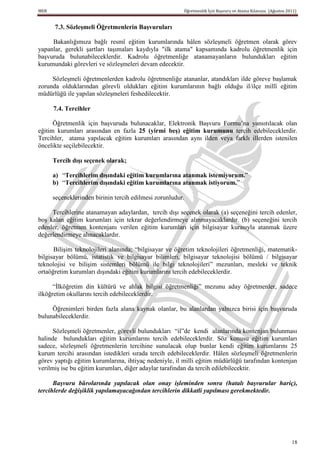 MEB                                                     Öğretmenlik İçin Başvuru ve Atama Kılavuzu (Ağustos 2011)


      7.3. SözleĢmeli Öğretmenlerin BaĢvuruları

     Bakanlığımıza bağlı resmî eğitim kurumlarında hâlen sözleşmeli öğretmen olarak görev
yapanlar, gerekli şartları taşımaları kaydıyla "ilk atama" kapsamında kadrolu öğretmenlik için
başvuruda bulunabileceklerdir. Kadrolu öğretmenliğe atanamayanların bulundukları eğitim
kurumundaki görevleri ve sözleşmeleri devam edecektir.

     Sözleşmeli öğretmenlerden kadrolu öğretmenliğe atananlar, atandıkları ilde göreve başlamak
zorunda olduklarından görevli oldukları eğitim kurumlarının bağlı olduğu il/ilçe millî eğitim
müdürlüğü ile yapılan sözleşmeleri feshedilecektir.

      7.4. Tercihler

      Öğretmenlik için başvuruda bulunacaklar, Elektronik Başvuru Formu’na yansıtılacak olan
eğitim kurumları arasından en fazla 25 (yirmi beĢ) eğitim kurumunu tercih edebileceklerdir.
Tercihler, atama yapılacak eğitim kurumları arasından aynı ilden veya farklı illerden istenilen
öncelikte seçilebilecektir.

      Tercih dıĢı seçenek olarak;

      a) “Tercihlerim dıĢındaki eğitim kurumlarına atanmak istemiyorum.”
      b) “Tercihlerim dıĢındaki eğitim kurumlarına atanmak istiyorum.”

      seçeneklerinden birinin tercih edilmesi zorunludur.

     Tercihlerine atanamayan adaylardan, tercih dışı seçenek olarak (a) seçeneğini tercih edenler,
boş kalan eğitim kurumları için tekrar değerlendirmeye alınmayacaklardır. (b) seçeneğini tercih
edenler, öğretmen kontenjanı verilen eğitim kurumları için bilgisayar kurasıyla atanmak üzere
değerlendirmeye alınacaklardır.

      Bilişim teknolojileri alanında; “bilgisayar ve öğretim teknolojileri öğretmenliği, matematik-
bilgisayar bölümü, istatistik ve bilgisayar bilimleri, bilgisayar teknolojisi bölümü / bilgisayar
teknolojisi ve bilişim sistemleri bölümü ile bilgi teknolojileri” mezunları, mesleki ve teknik
ortaöğretim kurumları dışındaki eğitim kurumlarını tercih edebileceklerdir.

      “İlköğretim din kültürü ve ahlak bilgisi öğretmenliği” mezunu aday öğretmenler, sadece
ilköğretim okullarını tercih edebileceklerdir.

     Öğrenimleri birden fazla alana kaynak olanlar, bu alanlardan yalnızca birisi için başvuruda
bulunabileceklerdir.

      Sözleşmeli öğretmenler, görevli bulundukları “il”de kendi alanlarında kontenjan bulunması
halinde bulundukları eğitim kurumlarını tercih edebileceklerdir. Söz konusu eğitim kurumları
sadece, sözleşmeli öğretmenlerin tercihine sunulacak olup bunlar kendi eğitim kurumlarını 25
kurum tercihi arasından istedikleri sırada tercih edebileceklerdir. Hâlen sözleşmeli öğretmenlerin
görev yaptığı eğitim kurumlarına, ihtiyaç nedeniyle, il milli eğitim müdürlüğü tarafından kontenjan
verilmiş ise bu eğitim kurumları, diğer adaylar tarafından da tercih edilebilecektir.

      Başvuru bürolarında yapılacak olan onay işleminden sonra (hatalı başvurular hariç),
tercihlerde değişiklik yapılamayacağından tercihlerin dikkatli yapılması gerekmektedir.




                                                                                                              18
 