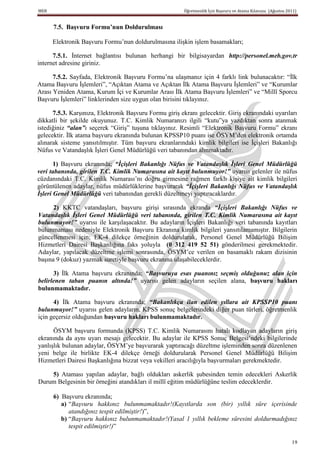 MEB                                                      Öğretmenlik İçin Başvuru ve Atama Kılavuzu (Ağustos 2011)


      7.5. BaĢvuru Formu’nun Doldurulması

      Elektronik Başvuru Formu’nun doldurulmasına ilişkin işlem basamakları;

      7.5.1. İnternet bağlantısı bulunan herhangi bir bilgisayardan http://personel.meb.gov.tr
internet adresine giriniz.

      7.5.2. Sayfada, Elektronik Başvuru Formu’na ulaşmanız için 4 farklı link bulunacaktır: “İlk
Atama Başvuru İşlemleri”, “Açıktan Atama ve Açıktan İlk Atama Başvuru İşlemleri” ve “Kurumlar
Arası Yeniden Atama, Kurum İçi ve Kurumlar Arası İlk Atama Başvuru İşlemleri” ve “Millî Sporcu
Başvuru İşlemleri” linklerinden size uygun olan birisini tıklayınız.

      7.5.3. Karşınıza, Elektronik Başvuru Formu giriş ekranı gelecektir. Giriş ekranındaki uyarıları
dikkatli bir şekilde okuyunuz. T.C. Kimlik Numaranızı ilgili “kutu”ya yazdıktan sonra atanmak
istediğiniz “alan”ı seçerek “Giriş” tuşuna tıklayınız. Resimli “Elektronik Başvuru Formu” ekranı
gelecektir. İlk atama başvuru ekranında bulunan KPSSP10 puanı ise ÖSYM’den elektronik ortamda
alınarak sisteme yansıtılmıştır. Tüm başvuru ekranlarındaki kimlik bilgileri ise İçişleri Bakanlığı
Nüfus ve Vatandaşlık İşleri Genel Müdürlüğü veri tabanından alınmaktadır.

       1) Başvuru ekranında; “İçişleri Bakanlığı Nüfus ve Vatandaşlık İşleri Genel Müdürlüğü
veri tabanında, girilen T.C. Kimlik Numarasına ait kayıt bulunmuyor!” uyarısı gelenler ile nüfus
cüzdanındaki T.C. Kimlik Numarası’nı doğru girmesine rağmen farklı kişiye ait kimlik bilgileri
görüntülenen adaylar, nüfus müdürlüklerine başvurarak “İçişleri Bakanlığı Nüfus ve Vatandaşlık
İşleri Genel Müdürlüğü veri tabanından gerekli düzeltmeyi yaptıracaklardır.

      2) KKTC vatandaşları, başvuru girişi sırasında ekranda “İçişleri Bakanlığı Nüfus ve
Vatandaşlık İşleri Genel Müdürlüğü veri tabanında, girilen T.C. Kimlik Numarasına ait kayıt
bulunmuyor!” uyarısı ile karşılaşacaktır. Bu adayların İçişleri Bakanlığı veri tabanında kayıtları
bulunmaması nedeniyle Elektronik Başvuru Ekranına kimlik bilgileri yansıtılamamıştır. Bilgilerin
güncellenmesi için; EK-4 dilekçe örneğinin doldurularak, Personel Genel Müdürlüğü Bilişim
Hizmetleri Dairesi Başkanlığına faks yoluyla (0 312 419 52 51) gönderilmesi gerekmektedir.
Adaylar, yapılacak düzeltme işlemi sonrasında, ÖSYM’ce verilen on basamaklı rakam dizisinin
başına 9 (dokuz) yazmak suretiyle başvuru ekranına ulaşabileceklerdir.

      3) İlk Atama başvuru ekranında; “Başvuruya esas puanınız seçmiş olduğunuz alan için
belirlenen taban puanın altında!” uyarısı gelen adayların seçilen alana, baĢvuru hakları
bulunmamaktadır.

      4) İlk Atama başvuru ekranında; “Bakanlıkça ilan edilen yıllara ait KPSSP10 puanı
bulunmuyor!” uyarısı gelen adayların, KPSS sonuç belgelerindeki diğer puan türleri, öğretmenlik
için geçersiz olduğundan baĢvuru hakları bulunmamaktadır.

      ÖSYM başvuru formunda (KPSS) T.C. Kimlik Numarasını hatalı kodlayan adayların giriş
ekranında da aynı uyarı mesajı gelecektir. Bu adaylar ile KPSS Sonuç Belgesi’ndeki bilgilerinde
yanlışlık bulunan adaylar, ÖSYM’ye başvurarak yaptıracağı düzeltme işleminden sonra düzenlenen
yeni belge ile birlikte EK-4 dilekçe örneği doldurularak Personel Genel Müdürlüğü Bilişim
Hizmetleri Dairesi Başkanlığına bizzat veya vekilleri aracılığıyla başvurmaları gerekmektedir.

    5) Ataması yapılan adaylar, bağlı oldukları askerlik şubesinden temin edecekleri Askerlik
Durum Belgesinin bir örneğini atandıkları il millî eğitim müdürlüğüne teslim edeceklerdir.

      6) Başvuru ekranında;
         a) “Başvuru hakkınız bulunmamaktadır!(Kayıtlarda son (bir) yıllık süre içerisinde
            atandığınız tespit edilmiştir!)”,
         b) “Başvuru hakkınız bulunmamaktadır!(Yasal 1 yıllık bekleme süresini doldurmadığınız
            tespit edilmiştir!)”

                                                                                                               19
 