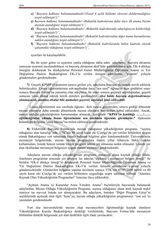 MEB                                                      Öğretmenlik İçin Başvuru ve Atama Kılavuzu (Ağustos 2011)


         c) “Başvuru hakkınız bulunmamaktadır!(Yasal 6 aylık bekleme süresini doldurmadığınız
            tespit edilmiştir!)”
         ç) Başvuru hakkınız bulunmamaktadır! (Bakanlık kadrolarına daha önce ilk atama biçimi
            dışında atandığınız tespit edilmiştir!)”,
         d) “Başvuru hakkınız bulunmamaktadır! (Bakanlık kadrolarında adaylığınızın kaldırıldığı
            tespit edilmiştir!)”,
         e) “Başvuru hakkınız bulunmamaktadır! (Bakanlık kadrolarından diğer kamu kurumlarına
            naklen atandığınız tespit edilmiştir!)”,
         f) “Başvuru hakkınız bulunmamaktadır! (Bakanlık kadrolarında hâlen kadrolu olarak
            çalışmakta olduğunuz tespit edilmiştir!)”,

         uyarıları ile karşılaşılabilir.

        Bu tür uyarı gelen ve uyarının yanlış olduğunu iddia eden adayların, başvuru ekranına
yansıyan uyarının incelenebilmesi ve başvuru ekranının aktif hâle getirilebilmesi için, EK-4 dilekçe
örneğini doldurarak bu dilekçelerini Personel Genel Müdürlüğünün Öğretmen Atama ve Yer
Değiştirme Dairesi Başkanlığının EK-3’te verilen iletişim adreslerine, "e-posta" yoluyla
göndermeleri gerekmektedir.

       7) Geçerli KPSSP10 puanının sınava girilen yılı, adaylarca başvuru ekranında tercih edilerek
belirtilecektir. Lisans öğrenimlerinin son sınıfından önce “ara sınıf” öğrencisi iken girdikleri sınav
sonucu Başvuru Formu’na yansımış olan adayların, bu sınav sonucu geçersiz sayıldığından, geçerli
sonucun yılını dikkat ederek tercih etmeleri gerekecektir. Aksi hâlde başvuru değerlendirmeye
alınmayacak, atanmış olsalar bile atamaları geçersiz sayılarak iptal edilecektir.

        Lisans öğreniminin son sınıfında öğrenci iken sınava girenlerden, sınava girdiği dönemde
mezun olamayıp daha sonraki dönemlerde mezun olanların başvuruları kabul edilecektir. Ancak,
mezun olduğu yükseköğretim kurumundan alınacak, içeriğinde “KPSS’ye katıldığı ……/……
eğitim-öğretim yılında lisans öğreniminin son sınıfında öğrenim görmüĢtür.” ifadesinin
bulunduğu belgenin "onay bürosu"na teslim edilmesi gerekmektedir.

      8) Elektronik Başvuru Formu’nda mezun olduğunuz yükseköğretim programı, “seçmiş
olduğunuz alan karşılığı”nda, TTK’nin 80 sayılı karar eki Çizelge’de yer verilen bölümlere uygun
olarak Bakanlığımız veri tabanında kayıtlı bulunan bilgilere göre listelenmektedir. Üniversitelerin
mezuniyet belgelerinde, mezun olunan programlara ilişkin yıllar itibarıyla farklı isimler
kullanmaları, listede benzer isimde birçok program adının yer almasına neden olmuştur. Listede yer
alan okullardan mezuniyet belgenize uygun olanını seçmeniz gerekmektedir.

       Adayların mezun olduğu yükseköğretim programı, atanacağı alana kaynak olduğu hâlde,
listelenen programlar arasında yer almıyor ise adaylar,“diploma / mezuniyet belgesi örneği” ile
birlikte “EK-4 dilekçe örneği”ni doldurarak Personel Genel Müdürlüğünün Öğretmen Atama ve
Yer Değiştirme Dairesi Başkanlığının EK-3’te verilen iletişim adreslerine e-posta yoluyla
göndereceklerdir. Gönderilen belgenin yapılan inceleme sonucu TTK’nin 07/07/2009 tarihli ve 80
sayılı karar eki Çizelge’de yer verilen bölümlere uygunluğu tespit edilmesi hâlinde “Alanlara
Kaynak Olan Yükseköğretim Programları” listesine ilave edilecektir.

      “Açıktan Atama ve Kurumlar Arası Yeniden Atama” biçimleriyle başvuruda bulunacak
adaylardan, Mezun Olduğu Yükseköğretim Programı, seçmiş olduğunuz alana artık kaynak teşkil
etmiyor ise mevcut listede yer almayacaktır. Bu adayların, listeden “Diğer Program Girişi”ni
seçtiklerinde açılacak olan ilgili “kutu”ya, mezun olduğu yükseköğretim programının “tam adı”nı
yazmaları gerekmektedir.

     Yurt dışı üniversitelerde mezun olup mezuniyetleri öğretmenliğe kaynak olanların
Yükseköğretim Kurulu Başkanlığınca denkliği verilenlerde, Başvuru Formu’nda mezuniyet
bölümüne denklik belgesinde yer alan denklikle ilgili ifade yazılacaktır.

                                                                                                               20
 