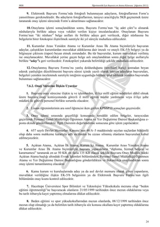 MEB                                                     Öğretmenlik İçin Başvuru ve Atama Kılavuzu (Ağustos 2011)


      9. Elektronik Başvuru Formu’nda fotoğrafı bulunmayan adayların, fotoğraflarının Form’a
yansıtılması gerekmektedir. Bu adayların fotoğraflarının, tarayıcı aracılığıyla 5KB geçmemek üzere
taranarak onay işlemi sürecinde Form’a aktarılması sağlanacaktır.

      10. Onaylama işlemi sonuçlandıktan sonra, Başvuru Formu’nun “üç adet çıktı”sı alınarak
nüshalarıyla birlikte adaya veya vekâlet verilen kişiye imzalatılacaktır. Onaylanan Başvuru
Formu’nun “iki nüshası” belge asılları ile birlikte adaya geri verilecek, diğer nüshasına bu
belgelerin birer fotokopisi iliştirilmek suretiyle iki yıl süreyle muhafaza edilecektir.

       11. Kurumlar Arası Yeniden Atama ve Kurumlar Arası İlk Atama biçimleriyle başvuran
adaylar, çalıştıkları kurumlardan muvafakat aldıklarına dair imzalı ve onaylı EK-5/b belgeyi ya da
bilgisayar çıktısını (rapor) beyan etmek zorundadır. Bu tür başvurular, kurum muvafakati verilmiş
ise onaylanacaktır. Muvafakat yerine geçen belge aslı onaylandıktan sonra diğer belge asıllarıyla
birlikte “aday”a geri verilecektir. Fotokopileri yukarıda belirtildiği şekilde muhafaza edilecektir.

      12. Onaylanmış Başvuru Formu’nu yanlış doldurduğunu (tercihleri hariç) sonradan beyan
ederek yanlışlığın düzeltilmesini başvuru süresi içinde yazılı olarak isteyen adayların başvuruları,
belgeleri yeniden incelenmek suretiyle isteğinin uygunluğu hâlinde iptal edilerek yeniden başvuruda
bulunması sağlanacaktır.

      7.6.2. Onay Sürecine ĠliĢkin Uyarılar

     1. Başvuru onay sürecine ilişkin iş ve işlemlerden, il/ilçe millî eğitim müdürleri dâhil olmak
üzere başvuru onay komisyonunda görevli il millî eğitim müdür yardımcısı veya il/ilçe şube
müdürü ile görevli personel birlikte sorumlu olacaktır.

      2. Lisans öğrenimlerinin ara sınıf öğrencisi iken girilen KPSSP10 sonuçları geçersizdir.

      3. Onay işlemi sırasında geçerliliği konusunda tereddüt edilen belgeler, tarayıcıdan
geçirilerek Personel Genel Müdürlüğü Öğretmen Atama ve Yer Değiştirme Dairesi Başkanlığına e-
posta ekinde gönderilecektir. İlgili Dairenin değerlendirme sonucuna göre işlem yapılacaktır.

     4. 657 sayılı Devlet Memurları Kanunu’nun 48/A–5 maddesinde sayılan suçlardan hükümlü
olup daha sonra mahkeme kararıyla adli sicilinden bu cezası silinmiş olanların başvuruları kabul
edilmeyecektir.

     5. Açıktan Atama, Açıktan İlk Atama, Kurum İçi Atama, Kurumlar Arası Yeniden Atama
ve Kurumlar Arası İlk Atama biçimleriyle başvuru yapacakların “diploma, hizmet belgesi ve
kararnamesi” taranarak en az 50 KB, en fazla 135 KB olacak şekilde Başvuru Onay Modülü’ndeki
Açıktan Atama başlığı altındaki Evrak İşlemleri bölümünden, Personel Genel Müdürlüğü Öğretmen
Atama ve Yer Değiştirme Dairesi Başkanlığına gönderildikten ve Bakanlıkça onaylandıktan sonra
onay işlemi tamamlanmış olacaktır.

     6. Kamu kurum ve kuruluşlarında aday ya da asıl devlet memuru olarak görev yapanların,
muvafakat verildiğine ilişkin EK-5/b belgesinin ya da Elektronik Başvuru Formu’nun ilgili
bölümünün onay kısmı kontrol edilecektir.

      7. Hacettepe Üniversitesi Spor Bilimleri ve Teknolojisi Yüksekokulu mezunu olup “beden
eğitimi öğretmenliği”ne başvuracak olanların 21/05/1999 tarihinden önce mezun olduklarına veya
bu tarih itibarıyla kayıt yaptırmış olmalarına dikkat edilecektir.

     8. Beden eğitimi ve spor yüksekokullarından mezun olanlarda, 08/12/1999 tarihinden önce
mezun olup olmadığı ya da belirtilen tarih itibarıyla söz konusu okullara kayıt yaptırmış olduklarına
dikkat edilecektir.


                                                                                                              24
 