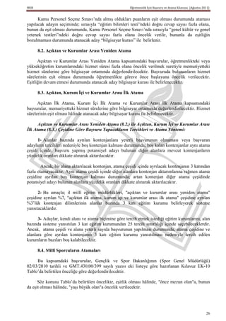 MEB                                                     Öğretmenlik İçin Başvuru ve Atama Kılavuzu (Ağustos 2011)


      Kamu Personel Seçme Sınavı’nda almış oldukları puanların eşit olması durumunda ataması
yapılacak adayın seçiminde; sırasıyla “eğitim bilimleri testi”ndeki doğru cevap sayısı fazla olana,
bunun da eşit olması durumunda, Kamu Personel Seçme Sınavı’nda sırasıyla “genel kültür ve genel
yetenek testleri”ndeki doğru cevap sayısı fazla olana öncelik verilir, bununla da eşitliğin
bozulmaması durumunda atanacak aday “bilgisayar kurası” ile belirlenir.

      8.2. Açıktan ve Kurumlar Arası Yeniden Atama

      Açıktan ve Kurumlar Arası Yeniden Atama kapsamındaki başvurular, öğretmenlikteki veya
yükseköğretim kurumlarındaki hizmet süresi fazla olana öncelik verilmek suretiyle memuriyetteki
hizmet sürelerine göre bilgisayar ortamında değerlendirilecektir. Başvuruda bulunanların hizmet
sürelerinin eşit olması durumunda öğretmenlikte göreve önce başlayana öncelik verilecektir.
Eşitliğin devam etmesi durumunda atanacak aday bilgisayar kurası ile belirlenecektir.

      8.3. Açıktan, Kurum Ġçi ve Kurumlar Arası Ġlk Atama

      Açıktan İlk Atama, Kurum İçi İlk Atama ve Kurumlar Arası İlk Atama kapsamındaki
başvurular, memuriyetteki hizmet sürelerine göre bilgisayar ortamında değerlendirilecektir. Hizmet
sürelerinin eşit olması hâlinde atanacak aday bilgisayar kurası ile belirlenecektir.

      Açıktan ve Kurumlar Arası Yeniden Atama (8.2.) ile Açıktan, Kurum İçi ve Kurumlar Arası
İlk Atama (8.3.) Çeşidine Göre Başvuru Yapacakların Tercihleri ve Atama Yöntemi:

      1- Alanlar bazında ayrılan kontenjanlara yeterli başvurunun olmaması veya başvuran
adayların tercihleri nedeniyle boş kontenjan kalması durumunda; boş kalan kontenjanlar aynı atama
çeşidi içinde, başvuru yapmış potansiyel adayı bulunan diğer alanlara mevcut kontenjanların
yüzdelik oranları dikkate alınarak aktarılacaktır.

        Ancak, bir alana aktarılacak kontenjan, atama çeşidi içinde ayrılacak kontenjanın 3 katından
fazla olamayacaktır. Aynı atama çeşidi içinde diğer alanlara kontenjan aktarımlarına rağmen atama
çeşidine ayrılan boş kontenjan kalması durumunda; artan kontenjan diğer atama çeşidinde
potansiyel adayı bulunan alanlara yüzdelik oranları dikkate alınarak aktarılacaktır.

      2- Bu amaçla; il millî eğitim müdürlükleri, "açıktan ve kurumlar arası yeniden atama"
çeşidine ayrılan %7, "açıktan ilk atama, kurum içi ve kurumlar arası ilk atama" çeşidine ayrılan
%3’lük kontenjan dilimlerinin alanlar bazında 3 katı eğitim kurumu belirleyerek sisteme
yansıtacaklardır.

      3- Adaylar, kendi alanı ve atama biçimine göre tercih etmek istediği eğitim kurumlarını, alan
bazında sisteme yansıtılan 3 kat eğitim kurumundan 25 tercih sınırlılığı içinde seçebileceklerdir.
Ancak, atama çeşidi ve alana yeterli sayıda başvurunun yapılması durumunda, atama çeşidine ve
alanlara göre ayrılan kontenjanın 3 katı eğitim kurumu yansıtılması nedeniyle tercih edilen
kurumların bazıları boş kalabilecektir.

      8.4. Millî Sporcuların Atamaları

     Bu kapsamdaki başvurular, Gençlik ve Spor Bakanlığının (Spor Genel Müdürlüğü)
02/03/2010 tarihli ve GMT.430.00/399 sayılı yazısı eki listeye göre hazırlanan Kılavuz EK-10
Tablo’da belirtilen önceliğe göre değerlendirilecektir.

      Söz konusu Tablo’da belirtilen öncelikte, eşitlik olması hâlinde, "önce mezun olan"a, bunun
da eşit olması hâlinde, "yaşı büyük olan"a öncelik verilecektir.




                                                                                                              26
 