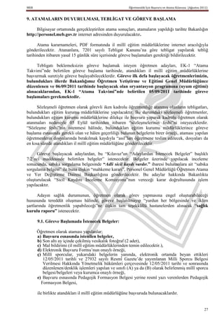 MEB                                                      Öğretmenlik İçin Başvuru ve Atama Kılavuzu (Ağustos 2011)


9. ATAMALARIN DUYURULMASI, TEBLĠGAT VE GÖREVE BAġLAMA

      Bilgisayar ortamında gerçekleştirilen atama sonuçları, atamaların yapıldığı tarihte Bakanlığın
http://personel.meb.gov.tr internet adresinden duyurulacaktır.

      Atama kararnameleri, PDF formatında il millî eğitim müdürlüklerine internet aracılığıyla
gönderilecektir. Atananlara, 7201 sayılı Tebligat Kanunu’na göre tebligat yapılarak tebliğ
tarihinden itibaren yasal 15 günlük süre içerisinde göreve başlamaları gerektiği bildirilecektir.

     Tebligatı beklemeksizin göreve başlamak isteyen öğretmen adayları, EK-1 “Atama
Takvimi”nde belirtilen göreve başlama tarihinde, atandıkları il millî eğitim müdürlüklerine
başvurmak suretiyle göreve başlayabileceklerdir. Göreve ilk defa baĢlayacak öğretmenlerimizin,
bulundukları illerde Bakanlığımız Öğretmen YetiĢtirme ve Eğitimi Genel Müdürlüğünce
düzenlenen ve 06/09/2011 tarihinde baĢlayacak olan oryantasyon programına (uyum eğitimi)
alınacaklarından, EK-1 “Atama Takvimi”nde belirtilen 05/09/2011 tarihinde göreve
baĢlamaları gerekmektedir.

      Sözleşmeli öğretmen olarak görevli iken kadrolu öğretmenliğe atanmış olanların tebligatları,
bulundukları eğitim kurumu müdürlüklerine yapılacaktır. Bu durumdaki sözleşmeli öğretmenler,
bulundukları eğitim kurumu müdürlüklerine dilekçe ile başvuru yaparak kadrolu öğretmen olarak
atanmaları nedeniyle 05 Eylül tarihinden itibaren “sözleşmelerinin feshi”ni isteyeceklerdir.
“Sözleşme feshi”nin istenmesi hâlinde, bulundukları eğitim kurumu müdürlüklerince göreve
başlama esnasında gerekli olan ve hâlen geçerliliği bulunan belgelerin birer örneği, ataması yapılan
öğretmenlerin dosyalarında bırakılmak kaydıyla “asıl”ları öğretmene teslim edilecek, dosyaları da
en kısa sürede atandıkları il millî eğitim müdürlüğüne gönderilecektir.

      Göreve başlayacak adaylardan, bu “Kılavuz’un “Adaylardan İstenecek Belgeler” başlıklı
7.2’nci maddesinde belirtilen belgeler” istenecektir. Belgeler üzerinde yapılacak inceleme
sonucunda, sabıka sorgulama belgesinde “Adli sicil kaydı vardır.” ibaresi bulunanlara ait “sabıka
sorgulama belgesi” ile buna ilişkin “mahkeme kararı”, Personel Genel Müdürlüğü Öğretmen Atama
ve Yer Değiştirme Dairesi Başkanlığına gönderilecektir. Bu adaylar hakkında Bakanlıkta
oluşturulacak “Sicil Kaydını İnceleme Komisyonu”nun vereceği karar doğrultusunda işlem
yapılacaktır.

      Adayın sağlık durumunun, öğretmen olarak görev yapmasına engel oluşturabileceği
hususunda tereddüt oluşması hâlinde, göreve başlatılmayıp “yurdun her bölgesinde ve iklim
şartlarında öğretmenlik yapabileceği”ne ilişkin tam teşekküllü hastanelerden alınacak “sağlık
kurulu raporu” istenecektir.

      9.1. Göreve BaĢlamada Ġstenecek Belgeler:

      Öğretmen olarak ataması yapılanlar;
      a) BaĢvuru esnasında istenilen belgeler,
      b) Son altı ay içinde çekilmiş vesikalık fotoğraf (2 adet),
      c) Mal bildirimi (il millî eğitim müdürlüklerinden temin edilecektir.),
      d) Elektronik Başvuru Formu’nun onaylı örneği,
      ç) Millî sporcular, yukarıdaki belgelerin yanında, elektronik ortamda beyan ettikleri
         12/05/2011 tarihli ve 27932 sayılı Resmî Gazete’de yayımlanan Milli Sporcu Belgesi
         Verilmesi Hakkında Yönetmelik hükümleri çerçevesinde 12/05/2011 tarihi ve sonrasında
         düzenlenen/denklik işlemleri yapılan ve sınıfı (A) ya da (B) olarak belirlenmiş millî sporcu
         belgesi/belgeleri veya kurumca onaylı örneği,
      e) Başvuru esnasında Pedagojik Formasyon Belgesi yerine resmî yazı verenlerden Pedagojik
        Formasyon Belgesi,

      ile birlikte atandıkları il millî eğitim müdürlüğüne başvuruda bulunacaklardır.


                                                                                                               27
 