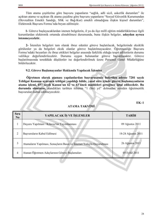 MEB                                                         Öğretmenlik İçin Başvuru ve Atama Kılavuzu (Ağustos 2011)


           Tüm atama çeşitlerine göre başvuru yapanların “sağlık, adli sicil, askerlik durumları” ile
     açıktan atama ve açıktan ilk atama çeşidine göre başvuru yapanların “Sosyal Güvenlik Kurumundan
     (Devredilen Emekli Sandığı, SSK ve Bağ-Kur) emekli olmadığına ilişkin kişisel durumları”,
     Elektronik Başvuru Formu’nda beyan edilmiştir.

          1- Göreve başlayacaklardan istenen belgelerin, il ya da ilçe millî eğitim müdürlüklerince ilgili
     kurumlardan elektronik ortamda alınabilmesi durumunda, buna ilişkin belgeler, adaydan ayrıca
     istenmeyecektir.

            2- İstenilen belgeleri tam olarak ibraz edenler göreve başlatılacak, belgelerinde eksiklik
     görülenler ya da belgeleri eksik olanlar göreve başlatılmayacaktır. Öğretmenliğe Başvuru
     Formu’ndaki beyanları ile ibraz ettikleri belgeler arasında farklılık olduğu tespit edilenlerin durumu
     valilikçe değerlendirilecektir. Durumu uygun bulunanlar göreve başlatılacaktır. Göreve
     başlatılmasında tereddüde düşülenler ise değerlendirilmek üzere Personel Genel Müdürlüğüne
     bildirilecektir.

             9.2. Göreve BaĢlamayanlar Hakkında Yapılacak ĠĢlemler

           Öğretmen olarak ataması yapılanlardan baĢvurusunda belirtilen adrese 7201 sayılı
     Tebligat Kanunu uyarınca tebligat yapıldığı hâlde, yasal süre içinde göreve baĢlamayanların
     atama iĢlemi, 657 sayılı Kanun’un 62 ve 63’üncü maddeleri gereğince iptal edilecektir. Bu
     durumda olanların, atandıkları tarihten itibaren “1 (bir) yıl” dolmadan yeniden öğretmenlik
     başvuruları kabul edilmeyecektir.


                                                                                                                  EK–1
                                               ATAMA TAKVĠMĠ

Sıra
                            YAPILACAK Ġġ VE ĠġLEMLER                                                   TARĠH
 No

 1         Duyuru Yapılması / Kılavuz'un Yayımlanması                                             09 Ağustos 2011


 2         Başvuruların Kabul Edilmesi                                                          18-24 Ağustos 2011


 3         Atamaların Yapılması, Sonuçların Basın ve İnternet Yoluyla Duyurulması                 26 Ağustos 2011


 4         Atanan Öğretmen Adaylarının Göreve Başlamaları                                           05 Eylül 2011




                                                                                                                       28
 