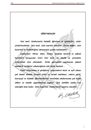 MEB                                                    Öğretmenlik İçin Başvuru ve Atama Kılavuzu (Ağustos 2011)




                                      ÖĞRETMENLER!


            Yeni nesli; Cumhuriyetin fedakâr öğretmen ve eğitimcileri, sizler

      yetiştireceksiniz. Yeni nesil, sizin eseriniz olacaktır. Eserin değeri, sizin

      beceriniz ve fedakârlığınız derecesiyle uyumlu bulunacaktır.

            Cumhuriyet; fikren, ilmen, fennen, bedenen kuvvetli ve yüksek

      karakterli    koruyucular   ister!    Yeni    nesli,    bu     özellik      ve     yetenekte

      yetiştirmek    sizin   elinizdedir.   Üstün     görevinizin         yapılmasına          yüksek

      emeklerle varlığınızı adayacağınıza asla kuşku duymam...

            Fakat biliyorsunuz ki görüşlerin, programların kesin ve açık olması

      çok önemli olmakla beraber etkili ve verimli olabilmesi, onların güçlü,

      kavrayışlı ve fedakâr öğretmenlerimiz tarafından okullarımızda çok büyük

      dikkat ve emekle uygulanmasına bağlıdır. Ġşte özellikle sizden rica

      edeceğim konu budur. Sizin başarınız, Cumhuriyetin başarısı olacaktır.




                                                                                                               3
 