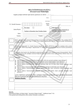 MEB                                                                 Öğretmenlik İçin Başvuru ve Atama Kılavuzu (Ağustos 2011)


                                                                                                                     EK- 4

                                     MĠLLÎ EĞĠTĠM BAKANLIĞINA
                                       (Personel Genel Müdürlüğü)
        Aşağıda yazdığım talebimle ilgili işlemin yapılmasını arz ederim. ...../...../…….

                                                                          (İmza)


                                                                        (Adı Soyadı)

                                                                         Atama
T.C. Kimlik Numarası :                                                          :
                                                                          Alanı   _______________________________

                        :     İlk Atama                                                Millî Sporcu
        Atama Biçimi                                                     Açıktan İlk Atama, Kurum İçi ve
                             Açıktan ve Kurumlar Arası Yeniden Atama     Kurumlar Arası İlk Atama
                 Adres :  ______________________________________________________________________________
                          ______________________________________________________________________________
                Telefon : _______________________ E-posta :_____________________________________________


           KKTC vatandaşı olmam nedeniyle Elektronik Başvuru Formu’na kimlik bilgilerim yansımamaktadır. Ekte sunduğum KKTC
           vatandaşı olduğumu gösterir belge ve KPSS Sonuç Belgesi doğrultusunda Başvuru Formu’nda gerekli düzenlemelerin
           yapılmasını istiyorum.


           KPSS Sonuç Belgesindeki T.C. Kimlik Numaram hatalıdır. Bu nedenle, ÖSYM’den alarak ekte sunduğum adıma yeniden
           tanzim edilen “KPSS Sonuç Belgesi” doğrultusunda T.C. Kimlik Numaramın düzeltilerek Başvuru Formu'na yansıtılmasını
           istiyorum.


           Atanacağım alana kaynak olan yükseköğretim programlarının listesinde mezun olduğum program bulunmamaktadır. Mezun
           olduğum programın ekte sunduğum mezuniyet belgesinde yapılacak inceleme sonucu uygun görülmesi hâlinde listeye ilave
           edilmesini istiyorum.

            Ekranda;
           a) “Başvuru hakkınız bulunmamaktadır!(Kayıtlarda son (bir) yıllık süre içerisinde atandığınız tespit edilmiştir!)”,
           b) “Başvuru hakkınız bulunmamaktadır!(Yasal 1 yıllık bekleme süresini doldurmadığınız tespit edilmiştir!)”
           c) “Başvuru hakkınız bulunmamaktadır!(Yasal 6 aylık bekleme süresini doldurmadığınız tespit edilmiştir!)”
           d) “Başvuru hakkınız bulunmamaktadır! (Bakanlık kadrolarına daha önce ilk atama biçimi dışında atandığınız tespit
              edilmiştir!)”,
           e) “Başvuru hakkınız bulunmamaktadır! (Bakanlık kadrolarında adaylığınızın kaldırıldığı tespit edilmiştir!)”,
           f) “Başvuru hakkınız bulunmamaktadır! (Bakanlık kadrolarından diğer kamu kurumlarına naklen atandığınız tespit
              edilmiştir!)”,
           g) “Başvuru hakkınız bulunmamaktadır! (Bakanlık kadrolarında hâlen kadrolu olarak çalışmakta olduğunuz tespit
              edilmiştir!)”,

           uyarısı (belirtiniz) gelmektedir. Ekte sunduğum belgelerin incelenerek uygun görülmesi durumunda
           Başvuru Formu'nun aktif hâle getirilebilmesini istiyorum.
           Bunların Dışında :




EKLER :
(Düzeltilecek bilgiye ait belge örneği “mezuniyet belgesi örneği”, “mahkeme kararı” vb.)
(Tüm gönderilecek dilekçelerde nüfus cüzdanı fotokopisi zorunludur.)




                                                                                                                          33
 