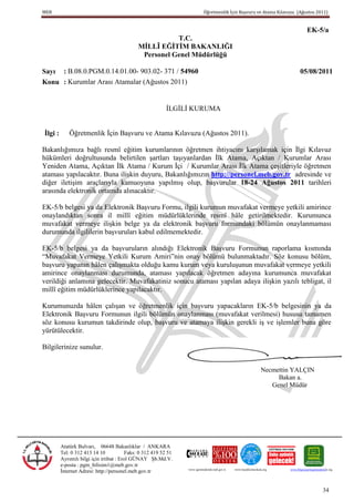 MEB                                                                          Öğretmenlik İçin Başvuru ve Atama Kılavuzu (Ağustos 2011)


                                                                                                                                         EK-5/a
                                                         T.C.
                                              MĠLLÎ EĞĠTĠM BAKANLIĞI
                                               Personel Genel Müdürlüğü

Sayı : B.08.0.PGM.0.14.01.00- 903.02- 371 / 54960                                                                                  05/08/2011
Konu : Kurumlar Arası Atamalar (Ağustos 2011)


                                                           İLGİLİ KURUMA


Ġlgi :       Öğretmenlik İçin Başvuru ve Atama Kılavuzu (Ağustos 2011).

Bakanlığımıza bağlı resmî eğitim kurumlarının öğretmen ihtiyacını karşılamak için İlgi Kılavuz
hükümleri doğrultusunda belirtilen şartları taşıyanlardan İlk Atama, Açıktan / Kurumlar Arası
Yeniden Atama, Açıktan İlk Atama / Kurum İçi / Kurumlar Arası İlk Atama çeşitleriyle öğretmen
ataması yapılacaktır. Buna ilişkin duyuru, Bakanlığımızın http://personel.meb.gov.tr adresinde ve
diğer iletişim araçlarıyla kamuoyuna yapılmış olup, başvurular 18-24 Ağustos 2011 tarihleri
arasında elektronik ortamda alınacaktır.

EK-5/b belgesi ya da Elektronik Başvuru Formu, ilgili kurumun muvafakat vermeye yetkili amirince
onaylandıktan sonra il millî eğitim müdürlüklerinde resmî hâle getirilmektedir. Kurumunca
muvafakat vermeye ilişkin belge ya da elektronik başvuru formundaki bölümün onaylanmaması
durumunda ilgililerin başvuruları kabul edilmemektedir.

EK-5/b belgesi ya da başvuruların alındığı Elektronik Başvuru Formunun raporlama kısmında
“Muvafakat Vermeye Yetkili Kurum Amiri”nin onay bölümü bulunmaktadır. Söz konusu bölüm,
başvuru yapanın hâlen çalışmakta olduğu kamu kurum veya kuruluşunun muvafakat vermeye yetkili
amirince onaylanması durumunda, ataması yapılacak öğretmen adayına kurumunca muvafakat
verildiği anlamına gelecektir. Muvafakatiniz sonucu ataması yapılan adaya ilişkin yazılı tebligat, il
millî eğitim müdürlüklerince yapılacaktır.

Kurumunuzda hâlen çalışan ve öğretmenlik için başvuru yapacakların EK-5/b belgesinin ya da
Elektronik Başvuru Formunun ilgili bölümün onaylanması (muvafakat verilmesi) hususu tamamen
söz konusu kurumun takdirinde olup, başvuru ve atamaya ilişkin gerekli iş ve işlemler buna göre
yürütülecektir.

Bilgilerinize sunulur.


                                                                                                                    Necmettin YALÇIN
                                                                                                                         Bakan a.
                                                                                                                       Genel Müdür




         Atatürk Bulvarı, 06648 Bakanlıklar / ANKARA
         Tel: 0 312 413 14 10             Faks: 0 312 419 52 51
         Ayrıntılı bilgi için irtibat : Erol GÜNAY Şb.Md.V.
         e-posta : pgm_bilisim1@meb.gov.tr
         İnternet Adresi: http://personel.meb.gov.tr              www.egitimedestek.meb.gov.tr   www.haydikizlarokula.org   www.bilgisayarliegitimedestek.org




                                                                                                                                                     34
 