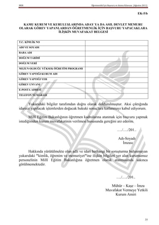 MEB                                          Öğretmenlik İçin Başvuru ve Atama Kılavuzu (Ağustos 2011)


                                                                                            EK-5/b


  KAMU KURUM VE KURULUġLARINDA ADAY YA DA ASIL DEVLET MEMURU
OLARAK GÖREV YAPANLARDAN ÖĞRETMENLĠK ĠÇĠN BAġVURU YAPACAKLARA
                  ĠLĠġKĠN MUVAFAKAT BELGESĠ


T.C. KĠMLĠK NO
ADI VE SOYADI
BABA ADI
DOĞUM TARĠHĠ
DOĞUM YERĠ
MEZUN OLDUĞU YÜKSEK ÖĞRETĠM PROGRAMI
GÖREV YAPTIĞI KURUM ADI
GÖREV YAPTIĞI YER
GÖREV UNVANI
E-POSTA ADRESĠ

TELEFON NUMARASI


      Yukarıdaki bilgiler tarafımdan doğru olarak doldurulmuştur. Aksi çıktığında
idarece yapılacak işlemlerden doğacak hukuki sonuçlara katlanmayı kabul ediyorum.

       Millî Eğitim Bakanlığının öğretmen kadrolarına atanmak için başvuru yapmak
istediğimden kurum muvafakatinin verilmesi hususunda gereğini arz ederim.

                                                                       …./…./201..

                                                                        Adı-Soyadı
                                                                          İmzası

      Hakkında yürütülmekte olan adli ve idari herhangi bir soruşturma bulunmayan
yukarıdaki "kimlik, öğrenim ve memuriyet"ine ilişkin bilgileri yer alan kurumumuz
personelinin Millî Eğitim Bakanlığına öğretmen olarak atanmasında sakınca
görülmemektedir.


                                                                      …./…./201..

                                                              Mühür – Kaşe – İmza
                                                           Muvafakat Vermeye Yetkili
                                                                Kurum Amiri




                                                                                                   35
 