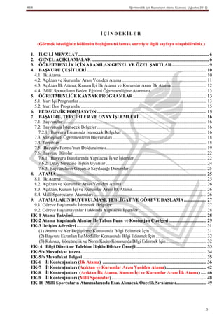 MEB                                                                                Öğretmenlik İçin Başvuru ve Atama Kılavuzu (Ağustos 2011)




                                                           ĠÇĠNDEKĠLER

       (Görmek istediğiniz bölümün baĢlığına tıklamak suretiyle ilgili sayfaya ulaĢabilirsiniz.)

  1.  ĠLGĠLĠ MEVZUAT .................................................................................................................... 6
  2.  GENEL AÇIKLAMALAR ........................................................................................................ 6
  3.  ÖĞRETMENLĠK ĠÇĠN ARANILAN GENEL VE ÖZEL ġARTLAR ................................. 9
  4.  BAġVURU ÇEġĠTLERĠ .......................................................................................................... 10
    4.1. İlk Atama ................................................................................................................................. 10
    4.2. Açıktan ve Kurumlar Arası Yeniden Atama ........................................................................... 11
    4.3. Açıktan İlk Atama, Kurum İçi İlk Atama ve Kurumlar Arası İlk Atama ............................... 12
    4.4. Millî Sporcuların Beden Eğitimi Öğretmenliğine Atanması .................................................. 13
  5. ÖĞRETMENLĠĞE KAYNAK PROGRAMLAR ................................................................. 13
    5.1. Yurt İçi Programlar ................................................................................................................. 13
    5.2. Yurt Dışı Programlar ............................................................................................................... 15
  6. PEDAGOJĠK FORMASYON ................................................................................................. 15
  7. BAġVURU, TERCĠHLER VE ONAY ĠġLEMLERĠ ............................................................ 16
    7.1. Başvurular ............................................................................................................................... 16
    7.2. Başvuruda İstenecek Belgeler ................................................................................................. 16
      7.2.1. Başvuru Esnasında İstenecek Belgeler: ........................................................................... 16
    7.3. Sözleşmeli Öğretmenlerin Başvuruları ................................................................................... 18
    7.4. Tercihler .................................................................................................................................. 18
    7.5. Başvuru Formu’nun Doldurulması......................................................................................... 19
    7.6. Başvuru Büroları ..................................................................................................................... 22
      7.6.1. Başvuru Bürolarında Yapılacak İş ve İşlemler ................................................................ 22
      7.6.2. Onay Sürecine İlişkin Uyarılar ......................................................................................... 24
      7.6.3. Başvuruların Geçersiz Sayılacağı Durumlar ..................................................................... 25
  8. ATAMA ..................................................................................................................................... 25
    8.1. İlk Atama ................................................................................................................................. 25
    8.2. Açıktan ve Kurumlar Arası Yeniden Atama ........................................................................... 26
    8.3. Açıktan, Kurum İçi ve Kurumlar Arası İlk Atama.................................................................. 26
    8.4. Millî Sporcuların Atamaları .................................................................................................... 26
  9. ATAMALARIN DUYURULMASI, TEBLĠGAT VE GÖREVE BAġLAMA .................... 27
    9.1. Göreve Başlamada İstenecek Belgeler: ................................................................................... 27
    9.2. Göreve Başlamayanlar Hakkında Yapılacak İşlemler ............................................................ 28
  EK-1 Atama Takvimi ...................................................................................................................... 28
  EK-2 Atama Yapılacak Alanlar Ġle Taban Puan ve Kontenjan Çizelgesi ................................. 29
  EK-3 ĠletiĢim Adresleri ................................................................................................................... 31
      (1) Atama ve Yer Değiştirme Konusunda Bilgi Edinmek İçin .................................................. 31
      (2) Başvuru Ekranları İle Modüller Konusunda Bilgi Edinmek İçin ............................................. 32
      (3) Kılavuz, Yönetmelik ve Norm Kadro Konusunda Bilgi Edinmek İçin .................................... 32
  EK- 4 Bilgi Düzeltme Talebine ĠliĢkin Dilekçe Örneği .............................................................. 33
  EK-5/a Muvafakat Yazısı ................................................................................................................ 34
  EK-5/b Muvafakat Belgesi .............................................................................................................. 35
  EK-6 Ġl Kontenjanları (Ġlk Atama) ............................................................................................ 36
  EK-7 Ġl Kontenjanları (Açıktan ve Kurumlar Arası Yeniden Atama).................................... 42
  EK-8 Ġl Kontenjanları (Açıktan Ġlk Atama, Kurum Ġçi ve Kurumlar Arası Ġlk Atama) ..... 46
  EK-9 Ġl Kontenjanları (Millî Sporcular) .................................................................................... 48
  EK-10 Millî Sporcuların Atanmalarında Esas Alınacak Öncelik Sıralaması........................... 49




                                                                                                                                                   5
 
