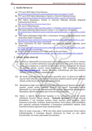 MEB                                                                      Öğretmenlik İçin Başvuru ve Atama Kılavuzu (Ağustos 2011)


      1. ĠLGĠLĠ MEVZUAT

       a) 1739 sayılı Millî Eğitim Temel Kanunu,
            http://personel.meb.gov.tr/daireler/mevzuat/mevzuatlar/milli_egitim_temel_kanunu_1739.pdf
       b) 3797 sayılı Millî Eğitim Bakanlığının Teşkilat ve Görevleri Hakkında Kanun,
            http://personel.meb.gov.tr/daireler/mevzuat/mevzuatlar/meb_teskilat_ve_gorevleri_hk_kanun.pdf
       c) Millî Eğitim Bakanlığının Teşkilat ve Görevleri Hakkında Kanunda Değişiklik
          Yapılmasına Dair Kanun,
            (http://rega.basbakanlik.gov.tr/mukerrer/mukerrer.htm),
       ç) 7201 sayılı Tebligat Kanunu,
            http://www.mevzuat.gov.tr/Metin.Aspx?MevzuatKod=1.3.7201&MevzuatIliski=0&sourceXmlSearch=
       d) Millî Eğitim Bakanlığı Öğretmenlerinin Atama ve Yer Değiştirme Yönetmeliği,
            http://personel.meb.gov.tr/daireler/mevzuat/mevzuatlar/meb_ogretmenlerinin_atama_ve_yer_degistirme_yonetme
            ligi.pdf
       e)    Millî Eğitim Bakanlığına Bağlı Okul ve Kurumların Yönetici ve Öğretmenlerinin Norm
             Kadrolarına İlişkin Yönetmelik,
            http://personel.meb.gov.tr/daireler/mevzuat/mevzuatlar/meb_bagli_okul_ve_kurumlarin_yonetici_ve_ogret
            menlerinin_norm_kadrolarina_iliskin_yonetmelik.pdf
       f)    Kamu Görevlerine İlk Defa Atanacaklar İçin Yapılacak Sınavlar Hakkında Genel
             Yönetmelik,
             http://personel.meb.gov.tr/daireler/mevzuat/mevzuatlar/kamu_gorevlerine_ilk_defa_atanacaklar_icin_yapila
            cak_sinavlar_hk_genel_yonetmelik.pdf
       g) Talim ve Terbiye Kurulunun 07/07/2009 tarihli ve 80 sayılı kararı,
            http://ttkb.meb.gov.tr/dosyalar/80sayili/80_esaslar.pdf , http://ttkb.meb.gov.tr/dosyalar/80sayili/80_cizelge.pdf

      2. GENEL AÇIKLAMALAR

       2.1. Bu Kılavuz, öğretmenlik için aranan genel ve özel şartlar, başvuru, tercihler ve atamaya
            ilişkin esas ve usullerin belirlenmesi amacıyla hazırlanmış olup içerik olarak başvuru,
            atama, göreve başlama iş ve işlemleri ile buna ilişkin eklerden oluşmaktadır. Bu süreçler
            alt başlıklar hâlinde ayrıntılı olarak açıklanmıştır. PDF formatındaki Kılavuz,
            http://personel.meb.gov.tr internet adresinden indirilebileceği gibi konu başlıkları
            seçilerek ayrıntılı açıklamaya ulaşılabilecektir.

       2.2. Bir önceki atama dönemine ait başvuruların geçerlilik süresi, bu Kılavuz’da belirtilen
            başvuru tarihi itibarıyla sona ermiştir. Atanamayan adayların gerekli şartları taşımaları
            hâlinde yeniden başvuruda bulunmaları gerekmektedir.

       2.3. Bakanlığımıza bağlı resmî eğitim kurumlarında hâlen sözleşmeli öğretmen olarak görev
            yapanlar, gerekli şartları taşımaları kaydıyla “ilk atama” kapsamında kadrolu
            öğretmenlik için başvuruda bulunabileceklerdir. Kadrolu öğretmenliğe atanamayanlar,
            bulundukları eğitim kurumundaki görevlerine devam edeceklerdir.

       2.4. Eğitim ve öğretim faaliyetlerinin başladığı ve bu faaliyetlerin verimli bir şekilde
            yürütülmesi hususları dikkate alınarak “sözleĢmeli öğretmen”lere, kendi alanında
            bulundukları il için kontenjan ayrılmış olması kaydıyla görev yaptıkları eğitim
            kurumunu tercih hakkı verilmiştir. Kendi kurumlarını tercih edenler, puan üstünlüğüne
            göre yapılacak sıralamada bulundukları il kontenjanına girebildikleri takdirde, kendi
            kurumlarına kadrolu öğretmen olarak atanabileceklerdir.

               Böyle bir atama sonucunda, o “il”de ilan edilen eğitim kurumlarından birinin kadrosu
               kullanılacağından il kontenjanı düşecek, dolayısıyla da ilanda yer alan eğitim
               kurumlarından biri atama yapılamadan boş kalacaktır.




                                                                                                                                 6
 