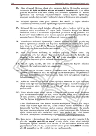 MEB                                                       Öğretmenlik İçin Başvuru ve Atama Kılavuzu (Ağustos 2011)


      2.5. Hâlen sözleşmeli öğretmen olarak görev yapanların kadrolu öğretmenliğe atanmaları
           durumunda, 01 Eylül tarihinden itibaren sözleĢmeleri feshedilecektir. Aynı şekilde
           görevine başlamadan silah altına alınmış olan sözleşmeli öğretmenler de kadrolu
           öğretmenlik için başvuruda bulunabileceklerdir. Bunların kadrolu öğretmenliğe
           atanmaları halinde, sözleşmeli görevlendirmeleri atama tarihi itibarıyla iptal edilecektir.

      2.6. Sözleşmeli öğretmen olarak görev yapmakta iken askerlik ve doğum nedeniyle
           sözleşmesi feshedilenler, kadrolu öğretmenliğe başvurabileceklerdir.

      2.7. Sözleşmeli öğretmen olarak istihdam edilenlerden; göreve başlayıp belirli bir süre
           çalıştıktan sonra ayrılanlardan 657 sayılı Devlet Memurları Kanunu’nun 94’üncü
           maddesinin 2’nci ve 3’ncü fıkrasına uygun olarak çekilenlerin altı ay geçmeden, aynı
           Kanun’un 94’üncü maddesinin 2’nci fıkrasına uymadan görevlerinden ayrılanlar bir yıl
           geçmeden kadrolu öğretmen olmak için başvuruda bulunamayacaklardır.

      2.8. Memuriyetten sözleşmeli öğretmenliğe / personel statüsüne (657-4/B) geçmiş olup
           kadrolu öğretmenliğe atanmak için başvuruda bulunacakların, memuriyetten ayrılış
           tarihi itibarıyla 657 sayılı Devlet Memurları Kanunu’nun 97’nci maddesinde belirtilen
           bekleme süresini doldurmuş olmaları gerekmektedir.

      2.9. Hâlen silâh altında bulunanlar ile atamanın yapılacağı tarihten sonraki celp
           dönemlerinde sevke tabi olanlar, başvuruda bulunabileceklerdir. Bu durumda olup
           atananlar, terhis tarihini takip eden “bir ay” içinde atandıkları il millî eğitim
           müdürlüğüne başvurarak göreve başlamak durumundadırlar.

      2.10. Adaylar; sağlık, askerlik, adli sicil ve emeklilik durumlarını başvuru esnasında
            Elektronik Başvuru Formu’nda beyan edeceklerdir.

      2.11. İlk atama, açıktan ilk atama, kurum içi ve kurumlar arası ilk atama çeşitleriyle aday
            öğretmen olarak atananlar, en az bir yıl çalışıp devlet memurluğunda ve öğretmenlikte
            adaylıkları kaldırıldıktan sonra “özür durumuna bağlı olarak yer değiştirme isteği”nde
            bulunabileceklerdir.

      2.12. Açıktan ve kurumlar arası yeniden atama çeşitleriyle atananların ise sağlık özrü hariç
            olmak üzere diğer özür durumlarından yer değiştirme isteğinde bulunabilmesi için, son
            olarak atandıkları görev yerlerinde “en az bir yıl” süreyle görev yapmış olmaları
            gerekmektedir.

      2.13. Hizmet süresine dayalı olarak “açıktan ve kurumlar arası yeniden atama” çeşitlerine
            göre başvuruda bulunacaklar için ayrı; açıktan ilk atama, kurum içi ve kurumlar arası
            ilk atama çeşitleriyle başvuruda bulunacaklar için ayrı olmak üzere, iki farklı kategoride,
            “alan”lar bazında kontenjan ayrılmış bulunmaktadır.

           Atama işlemi esnasında “alan” bazında boş kalan kontenjanlar, öncelikle aynı kategori
           içinde adayı bulunan diğer “alan”lara, hâlen kontenjan kalması durumunda da diğer
           kategorideki “alan”lara kontenjan ağırlığı oranında aktarılabilecektir. Bu amaçla,
           başvuruda bulunacak adaylara, kendi alanlarına ayrılan kontenjandan daha fazla sayıda
           eğitim kurumu tercih hakkı sunulacaktır. Ancak, atama yapılacak sayı, “alan” bazında
           ilan edilen kontenjanın iki katı aktarılmış hâliyle toplamda üç katını geçmeyecektir.

      2.14. Kamu kurum ve kuruluşlarında hâlen asıl devlet memuru olarak görev yapanlar ile bu
            görevden “adaylığı kaldırıldıktan sonra” ayrılmış olanlar, hizmet süresi üstünlüğü
            esasına göre; İlgi (e) Yönetmelik’in 14’üncü ve 15’ inci maddelerinde belirtilen atama
            çeşidi (Kılavuz’un 4.2. ve 4.3.) ya da istemeleri hâlinde geçerli olan KPSSP10 sonucuna
            göre ilk atama (Kılavuz 4.1.) çeşidiyle başvuru yapabileceklerdir.

                                                                                                                  7
 