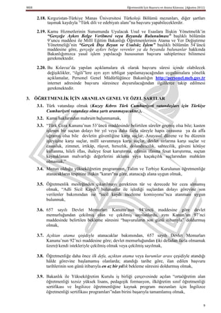 MEB                                                     Öğretmenlik İçin Başvuru ve Atama Kılavuzu (Ağustos 2011)


      2.18. Kırgızistan-Türkiye Manas Üniversitesi Türkoloji Bölümü mezunları, diğer şartları
            taşımak kaydıyla “Türk dili ve edebiyatı alanı”na başvuru yapabileceklerdir.

      2.19. Kamu Hizmetlerinin Sunumunda Uyulacak Usul ve Esaslara İlişkin Yönetmelik’in
            “Gerçeğe Aykırı Belge Verilmesi veya Beyanda Bulunulması” başlıklı bölümün
            9’uncu maddesi ile Millî Eğitim Bakanlığı Öğretmenlerinin Atama ve Yer Değiştirme
            Yönetmeliği’nin “Gerçek Dışı Beyan ve Usulsüz İşlem” başlıklı bölümün 54’üncü
            maddesine göre, gerçeğe aykırı belge verenler ya da beyanda bulunanlar hakkında
            Bakanlığımızca yasal işlem yapılacağı hususunun başvuru sahiplerince bilinmesi
            gerekmektedir.

      2.20. Bu Kılavuz’da yapılan açıklamalara ek olarak başvuru süresi içinde olabilecek
            değişiklikler, “ilgili”lere ayrı ayrı tebligat yapılamayacağından uygulamalara yönelik
            açıklamalar, Personel Genel Müdürlüğünce Bakanlığın http://personel.meb.gov.tr
            internet adresinde başvuru süresince duyurulacağından ilgililerce takip edilmesi
            gerekmektedir.

3.    ÖĞRETMENLĠK ĠÇĠN ARANILAN GENEL VE ÖZEL ġARTLAR
      3.1. Türk vatandaşı olmak (Kuzey Kıbrıs Türk Cumhuriyeti vatandaşları için Türkiye
           Cumhuriyeti vatandaşı olma şartı aranmayacaktır.),
      3.2. Kamu haklarından mahrum bulunmamak,
      3.3. “Türk Ceza Kanunu’nun 53’üncü maddesinde belirtilen süreler geçmiş olsa bile; kasten
           işlenen bir suçtan dolayı bir yıl veya daha fazla süreyle hapis cezasına ya da affa
           uğramış olsa bile devletin güvenliğine karşı suçlar, Anayasal düzene ve bu düzenin
           işleyişine karşı suçlar, millî savunmaya karşı suçlar, devlet sırlarına karşı suçlar ve
           casusluk, zimmet, irtikâp, rüşvet, hırsızlık, dolandırıcılık, sahtecilik, güveni kötüye
           kullanma, hileli iflas, ihaleye fesat karıştırma, edimin ifasına fesat karıştırma, suçtan
           kaynaklanan malvarlığı değerlerini aklama veya kaçakçılık suçlarından mahkûm
           olmamak,”
      3.4. Mezun olduğu yükseköğretim programının, Talim ve Terbiye Kurulunun öğretmenliğe
           atanacakların tespitine ilişkin "kararı"na göre, atanacağı alana uygun olmak,

      3.5. Öğretmenlik mesleğinden çıkarılmayı gerektiren tür ve derecede bir ceza almamış
           olmak, “Adli Sicil Kaydı” bulunanlar ile işlediği suçlardan dolayı görevine son
           verilenler bakımından ise “sicil kaydı inceleme komisyonu”nca atanması uygun
           bulunmak,

      3.6. 657 sayılı Devlet Memurları Kanunu’nun 94’üncü maddesine göre devlet
           memurluğundan çekilmiş olan ve çekilmiş sayılanlarda, aynı Kanun’un 97’nci
           maddesinde belirtilen bekleme süresini “başvuruların son günü itibarıyla” doldurmuş
           olmak,

      3.7. Açıktan atama çeşidiyle atanacaklar bakımından, 657 sayılı Devlet Memurları
           Kanunu’nun 92’nci maddesine göre; devlet memurluğundan (iki defadan fazla olmamak
           üzere) kendi istekleriyle çekilmiş olmak veya çekilmiş sayılmak,

      3.8. Öğretmenliğe daha önce ilk defa, açıktan atama veya kurumlar arası çeşidiyle atandığı
           hâlde görevine başlamamış olanlarda; atandığı tarihe göre, ilan edilen başvuru
           tarihlerinin son günü itibarıyla en az bir yıllık bekleme süresini doldurmuş olmak,

      3.9. Bakanlık ile Yükseköğretim Kurulu iş birliği çerçevesinde açılan “ortaöğretim alan
           öğretmenliği tezsiz yüksek lisans, pedagojik formasyon, ilköğretim sınıf öğretmenliği
           sertifikası ve İngilizce öğretmenliğine kaynak program mezunları için İngilizce
           öğretmenliği sertifikası programları”ndan birini başarıyla tamamlamış olmak,


                                                                                                                9
 