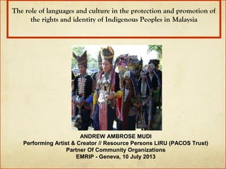 The role of languages and culture in the protection and promotion of 
the rights and identity of Indigenous Peoples in Malaysia

ANDREW AMBROSE MUDI
Performing Artist & Creator // Resource Persons LIRU (PACOS Trust)
Partner Of Community Organizations
EMRIP - Geneva, 10 July 2013

 
