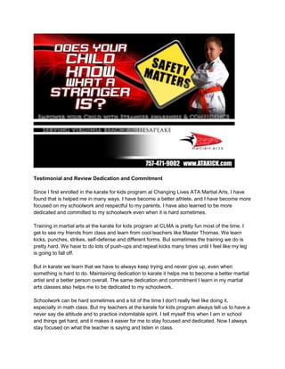 Testimonial and Review Dedication and Commitment<br />Since I first enrolled in the karate for kids program at Changing Lives ATA Martial Arts, I have found that is helped me in many ways. I have become a better athlete, and I have become more focused on my schoolwork and respectful to my parents. I have also learned to be more dedicated and committed to my schoolwork even when it is hard sometimes.<br />Training in martial arts at the karate for kids program at CLMA is pretty fun most of the time. I get to see my friends from class and learn from cool teachers like Master Thomas. We learn kicks, punches, strikes, self-defense and different forms. But sometimes the training we do is pretty hard. We have to do lots of push-ups and repeat kicks many times until I feel like my leg is going to fall off.<br />But in karate we learn that we have to always keep trying and never give up, even when something is hard to do. Maintaining dedication to karate it helps me to become a better martial artist and a better person overall. The same dedication and commitment I learn in my martial arts classes also helps me to be dedicated to my schoolwork. <br />Schoolwork can be hard sometimes and a lot of the time I don't really feel like doing it, especially in math class. But my teachers at the karate for kids program always tell us to have a never say die attitude and to practice indomitable spirit. I tell myself this when I am in school and things get hard, and it makes it easier for me to stay focused and dedicated. Now I always stay focused on what the teacher is saying and listen in class.<br />Since I started training in martial arts I have had better grades and even been on the honor roll and student of the month board. I do not think I would be as focused and committed to my schoolwork if it weren't for training at CLMA with Master Thomas and the other instructors.<br />When we have to do hard things in martial arts class, all my friends and fellow students always encourage each other to stay committed and to do the best we can. I am very grateful to be able to study martial arts and to have become more dedicated to my schoolwork and more helpful around the house with my parents.<br />Before martial arts I would become frustrated easily and I would want to give up if something was hard in school. I did not listen to my teachers in class and I would not do my homework and instead try to copy my friend's on the bus. Now I am dedicated to doing the best job I can do in school, around the house and everywhere else in my life. I'm grateful that martial arts has taught me this valuable lesson about being focused and committed.<br /> Connie W.<br />