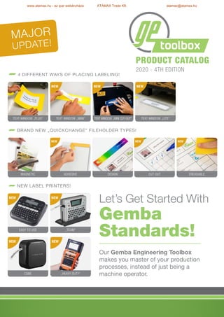 Let’s Get Started With
Gemba
Standards!
Our Gemba Engineering Toolbox
makes you master of your production
processes, instead of just being a
machine operator.
Product catalog
2020 - 4th edition
Major
Update!
4 different ways of placing labeling!
Brand new „QuickChange” fileholder types!
New label printers!
Adhesive
„TEAM”
Text Window „Mini”
Design
Text Window „Mini Cut-Out”
Cut-Out
Text Window „Lite”
Ereasable
Magnetic
Text Window „plus”
NEW
Easy to Use
NEW
„Heavy Duty”
NEW NEW
NEW NEW NEW
NEW NEW NEW
Cube
www.atamax.hu - az ipar webáruháza ATAMAX Trade Kft. atamax@atamax.hu
 