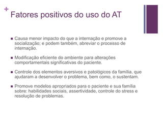 +
Fatores positivos do uso do AT
 Causa menor impacto do que a internação e promove a
socialização; e podem também, abreviar o processo de
internação.
 Modificação eficiente do ambiente para alterações
comportamentais significativas do paciente.
 Controle dos elementos aversivos e patológicos da família, que
ajudaram a desenvolver o problema, bem como, o sustentam.
 Promove modelos apropriados para o paciente e sua família
sobre: habilidades sociais, assertividade, controle do stress e
resolução de problemas.
 