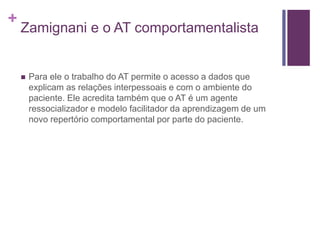 +
Zamignani e o AT comportamentalista
 Para ele o trabalho do AT permite o acesso a dados que
explicam as relações interpessoais e com o ambiente do
paciente. Ele acredita também que o AT é um agente
ressocializador e modelo facilitador da aprendizagem de um
novo repertório comportamental por parte do paciente.
 