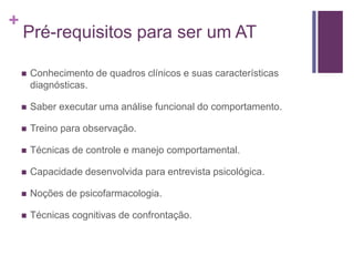 +
Pré-requisitos para ser um AT
 Conhecimento de quadros clínicos e suas características
diagnósticas.
 Saber executar uma análise funcional do comportamento.
 Treino para observação.
 Técnicas de controle e manejo comportamental.
 Capacidade desenvolvida para entrevista psicológica.
 Noções de psicofarmacologia.
 Técnicas cognitivas de confrontação.
 