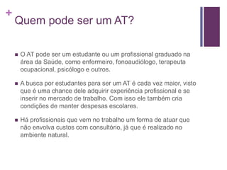 +
Quem pode ser um AT?
 O AT pode ser um estudante ou um profissional graduado na
área da Saúde, como enfermeiro, fonoaudiólogo, terapeuta
ocupacional, psicólogo e outros.
 A busca por estudantes para ser um AT é cada vez maior, visto
que é uma chance dele adquirir experiência profissional e se
inserir no mercado de trabalho. Com isso ele também cria
condições de manter despesas escolares.
 Há profissionais que vem no trabalho um forma de atuar que
não envolva custos com consultório, já que é realizado no
ambiente natural.
 