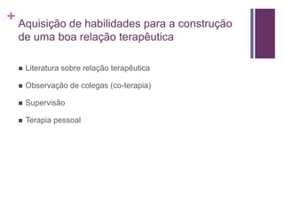 + Aquisição de habilidades para a construção
de uma boa relação terapêutica
 Literatura sobre relação terapêutica
 Observação de colegas (co-terapia)
 Supervisão
 Terapia pessoal
 