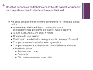 + Desafios freqüentes no trabalho em ambiente natural: o ‘impacto’
de comportamentos do cliente sobre o profissional
 No caso do atendimento extra-consultório  ‘impacto’ ainda
maior
 acesso mais direto e intenso do terapeuta aos
comportamentos-problema do cliente: fuga e esquiva
 Tempo despendido em geral é maior
 Chances de imprevistos
 Realização de atividades desagradáveis para o profissional
 Comportamentos inusitados e/ou agressivos
 Comportamentos auto-lesivos ou potencialmente suicidas
 Possíveis ‘saídas’:
 Sessões mais curtas
 Co-terapia
 Discussões em equipe, supervisão
 