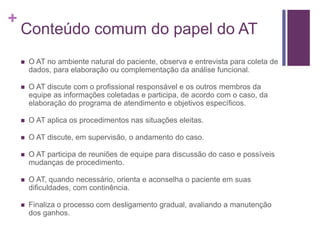+
Conteúdo comum do papel do AT
 O AT no ambiente natural do paciente, observa e entrevista para coleta de
dados, para elaboração ou complementação da análise funcional.
 O AT discute com o profissional responsável e os outros membros da
equipe as informações coletadas e participa, de acordo com o caso, da
elaboração do programa de atendimento e objetivos específicos.
 O AT aplica os procedimentos nas situações eleitas.
 O AT discute, em supervisão, o andamento do caso.
 O AT participa de reuniões de equipe para discussão do caso e possíveis
mudanças de procedimento.
 O AT, quando necessário, orienta e aconselha o paciente em suas
dificuldades, com continência.
 Finaliza o processo com desligamento gradual, avaliando a manutenção
dos ganhos.
 