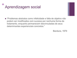 +
Aprendizagem social
 “Problemas abstratos como infelicidade e falta de objetivo não
podem ser modificados com sucesso por nenhuma forma de
tratamento, enquanto permanecem desvinculadas de seus
determinantes experienciais concretos.”
Bandura, 1979
 