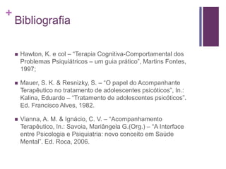 +
Bibliografia
 Hawton, K. e col – “Terapia Cognitiva-Comportamental dos
Problemas Psiquiátricos – um guia prático”, Martins Fontes,
1997;
 Mauer, S. K. & Resnizky, S. – “O papel do Acompanhante
Terapêutico no tratamento de adolescentes psicóticos”, In.:
Kalina, Eduardo – “Tratamento de adolescentes psicóticos”.
Ed. Francisco Alves, 1982.
 Vianna, A. M. & Ignácio, C. V. – “Acompanhamento
Terapêutico, In.: Savoia, Mariângela G.(Org.) – “A Interface
entre Psicologia e Psiquiatria: novo conceito em Saúde
Mental”. Ed. Roca, 2006.
 
