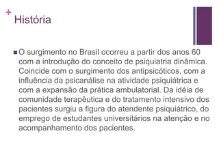 +
História
 O surgimento no Brasil ocorreu a partir dos anos 60
com a introdução do conceito de psiquiatria dinâmica.
Coincide com o surgimento dos antipsicóticos, com a
influência da psicanálise na atividade psiquiátrica e
com a expansão da prática ambulatorial. Da idéia de
comunidade terapêutica e do tratamento intensivo dos
pacientes surgiu a figura do atendente psiquiátrico, do
emprego de estudantes universitários na atenção e no
acompanhamento dos pacientes.
 