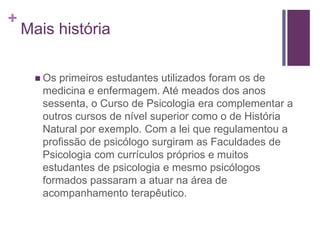 +
Mais história
 Os primeiros estudantes utilizados foram os de
medicina e enfermagem. Até meados dos anos
sessenta, o Curso de Psicologia era complementar a
outros cursos de nível superior como o de História
Natural por exemplo. Com a lei que regulamentou a
profissão de psicólogo surgiram as Faculdades de
Psicologia com currículos próprios e muitos
estudantes de psicologia e mesmo psicólogos
formados passaram a atuar na área de
acompanhamento terapêutico.
 