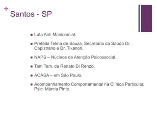 +
Santos - SP
 Luta Anti-Manicomial.
 Prefeita Telma de Souza, Secretário da Saúdo Dr.
Capistrano e Dr. Tikanori.
 NAPS – Núcleos de Atenção Psicossocial.
 Tam Tam, de Renato Di Renzo.
 ACASA – em São Paulo.
 Acompanhamento Comportamental na Clínica Particular,
Psic. Márcia Pinto.
 
