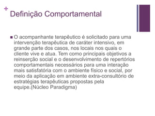 +
Definição Comportamental
 O acompanhante terapêutico é solicitado para uma
intervenção terapêutica de caráter intensivo, em
grande parte dos casos, nos locais nos quais o
cliente vive e atua. Tem como principais objetivos a
reinserção social e o desenvolvimento de repertórios
comportamentais necessários para uma interação
mais satisfatória com o ambiente físico e social, por
meio da aplicação em ambiente extra-consultório de
estratégias terapêuticas propostas pela
equipe.(Núcleo Paradigma)
 