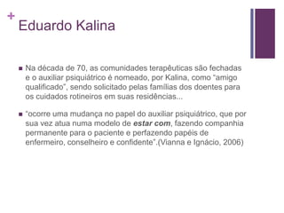 +
Eduardo Kalina
 Na década de 70, as comunidades terapêuticas são fechadas
e o auxiliar psiquiátrico é nomeado, por Kalina, como “amigo
qualificado”, sendo solicitado pelas famílias dos doentes para
os cuidados rotineiros em suas residências...
 “ocorre uma mudança no papel do auxiliar psiquiátrico, que por
sua vez atua numa modelo de estar com, fazendo companhia
permanente para o paciente e perfazendo papéis de
enfermeiro, conselheiro e confidente”.(Vianna e Ignácio, 2006)
 
