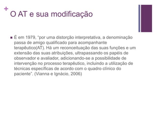 +
O AT e sua modificação
 É em 1979, “por uma distorção interpretativa, a denominação
passa de amigo qualificado para acompanhante
terapêutico(AT). Há um reconceituação das suas funções e um
extensão das suas atribuições, ultrapassando os papéis de
observador e avaliador, adicionando-se a possibilidade de
intervenção no processo terapêutico, incluindo a utilização de
técnicas específicas de acordo com o quadro clínico do
paciente”. (Vianna e Ignácio, 2006)
 