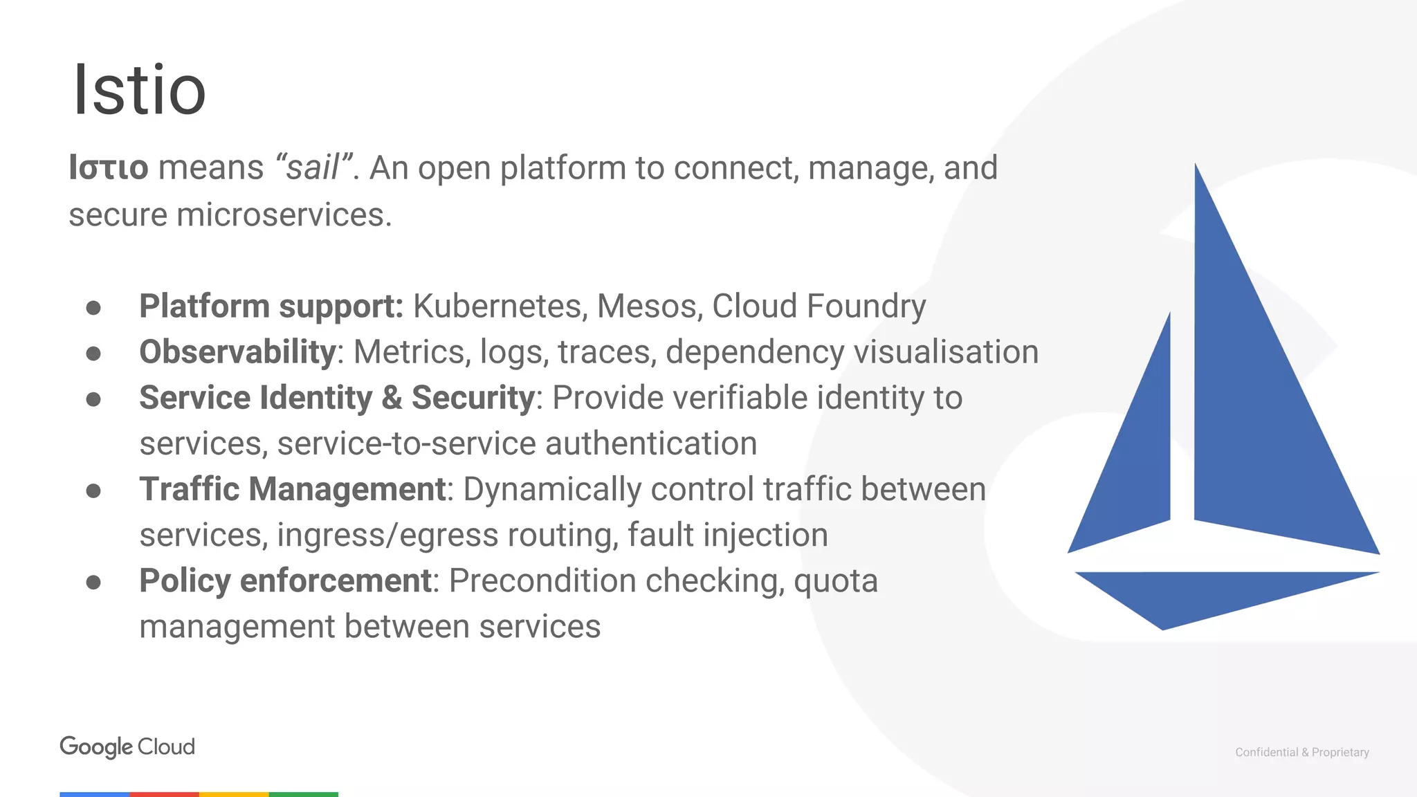 Confidential & Proprietary
Istio
Ιστιο means “sail”. An open platform to connect, manage, and
secure microservices.
● Platform support: Kubernetes, Mesos, Cloud Foundry
● Observability: Metrics, logs, traces, dependency visualisation
● Service Identity & Security: Provide verifiable identity to
services, service-to-service authentication
● Traffic Management: Dynamically control traffic between
services, ingress/egress routing, fault injection
● Policy enforcement: Precondition checking, quota
management between services
 