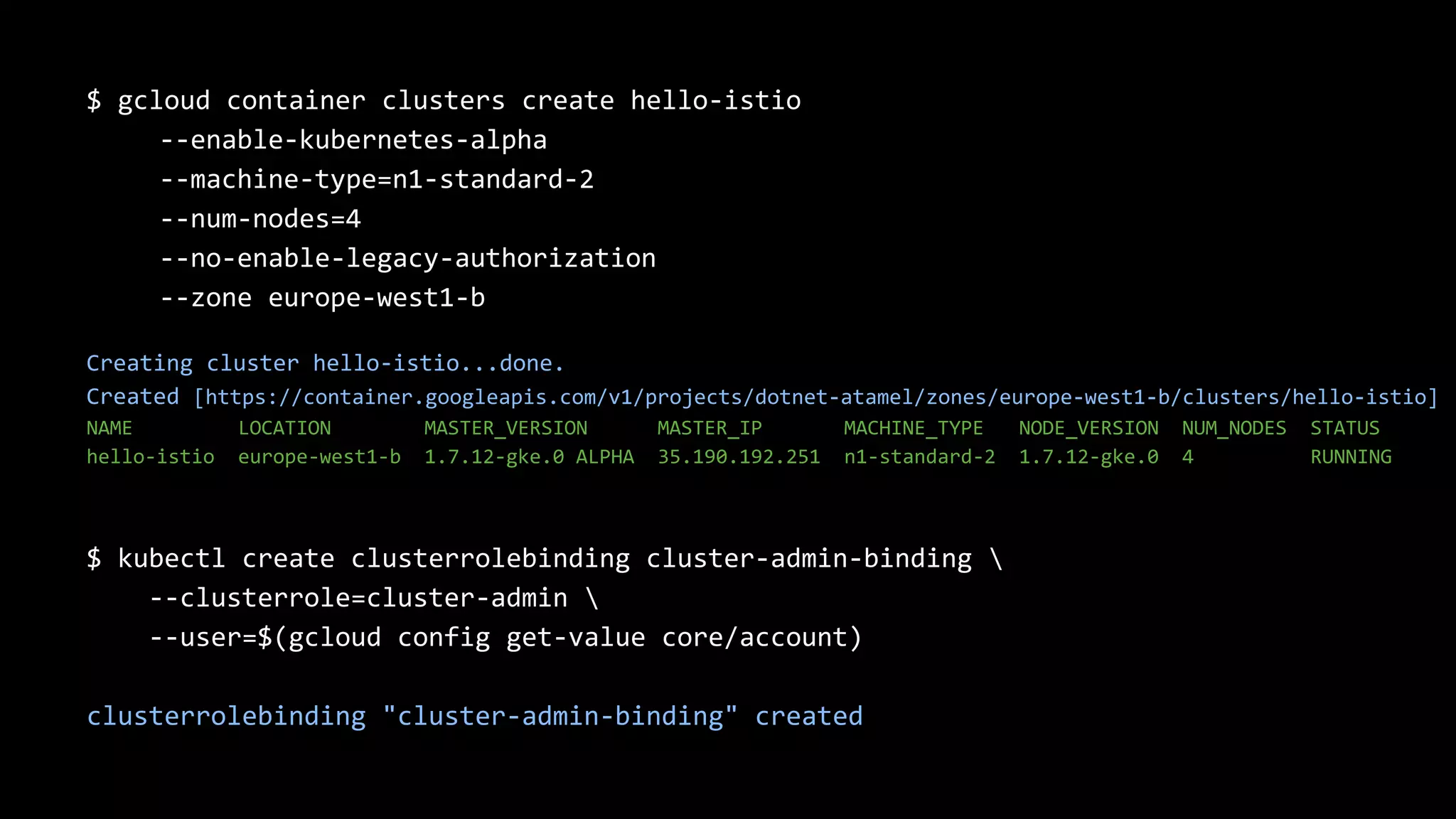18
$ gcloud container clusters create hello-istio
--enable-kubernetes-alpha
--machine-type=n1-standard-2
--num-nodes=4
--no-enable-legacy-authorization
--zone europe-west1-b
Creating cluster hello-istio...done.
Created [https://container.googleapis.com/v1/projects/dotnet-atamel/zones/europe-west1-b/clusters/hello-istio]
NAME LOCATION MASTER_VERSION MASTER_IP MACHINE_TYPE NODE_VERSION NUM_NODES STATUS
hello-istio europe-west1-b 1.7.12-gke.0 ALPHA 35.190.192.251 n1-standard-2 1.7.12-gke.0 4 RUNNING
$ kubectl create clusterrolebinding cluster-admin-binding 
--clusterrole=cluster-admin 
--user=$(gcloud config get-value core/account)
clusterrolebinding "cluster-admin-binding" created
 