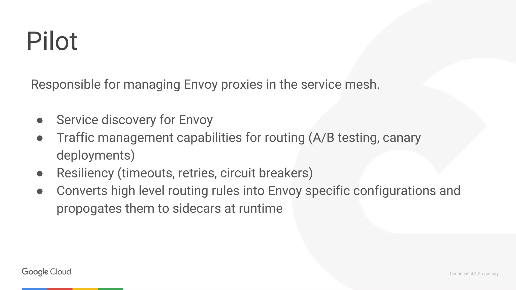 Confidential & Proprietary
Pilot
Responsible for managing Envoy proxies in the service mesh.
● Service discovery for Envoy
● Traffic management capabilities for routing (A/B testing, canary
deployments)
● Resiliency (timeouts, retries, circuit breakers)
● Converts high level routing rules into Envoy specific configurations and
propogates them to sidecars at runtime
 