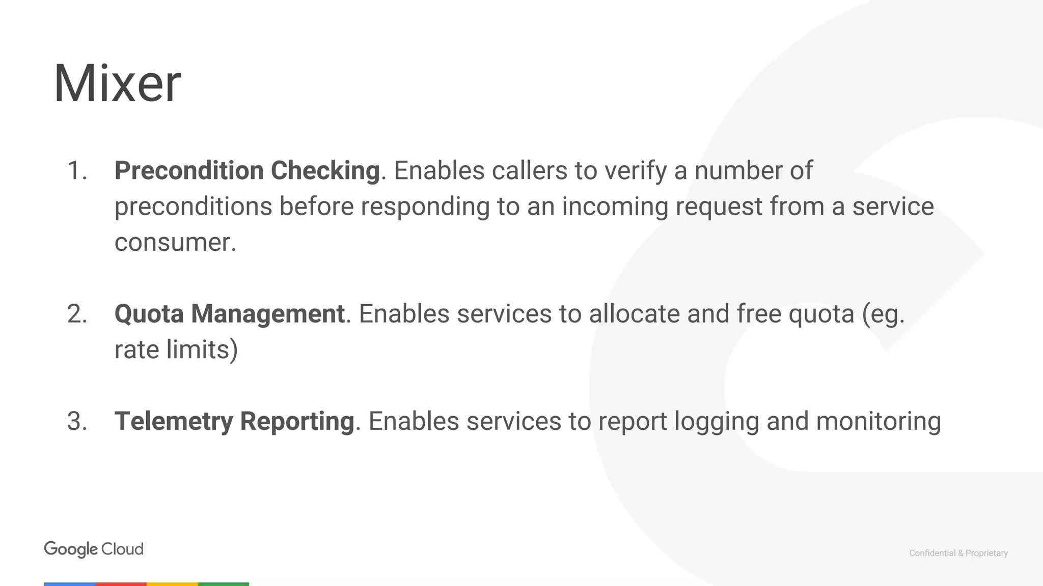 Confidential & Proprietary
Mixer
1. Precondition Checking. Enables callers to verify a number of
preconditions before responding to an incoming request from a service
consumer.
2. Quota Management. Enables services to allocate and free quota (eg.
rate limits)
3. Telemetry Reporting. Enables services to report logging and monitoring
 