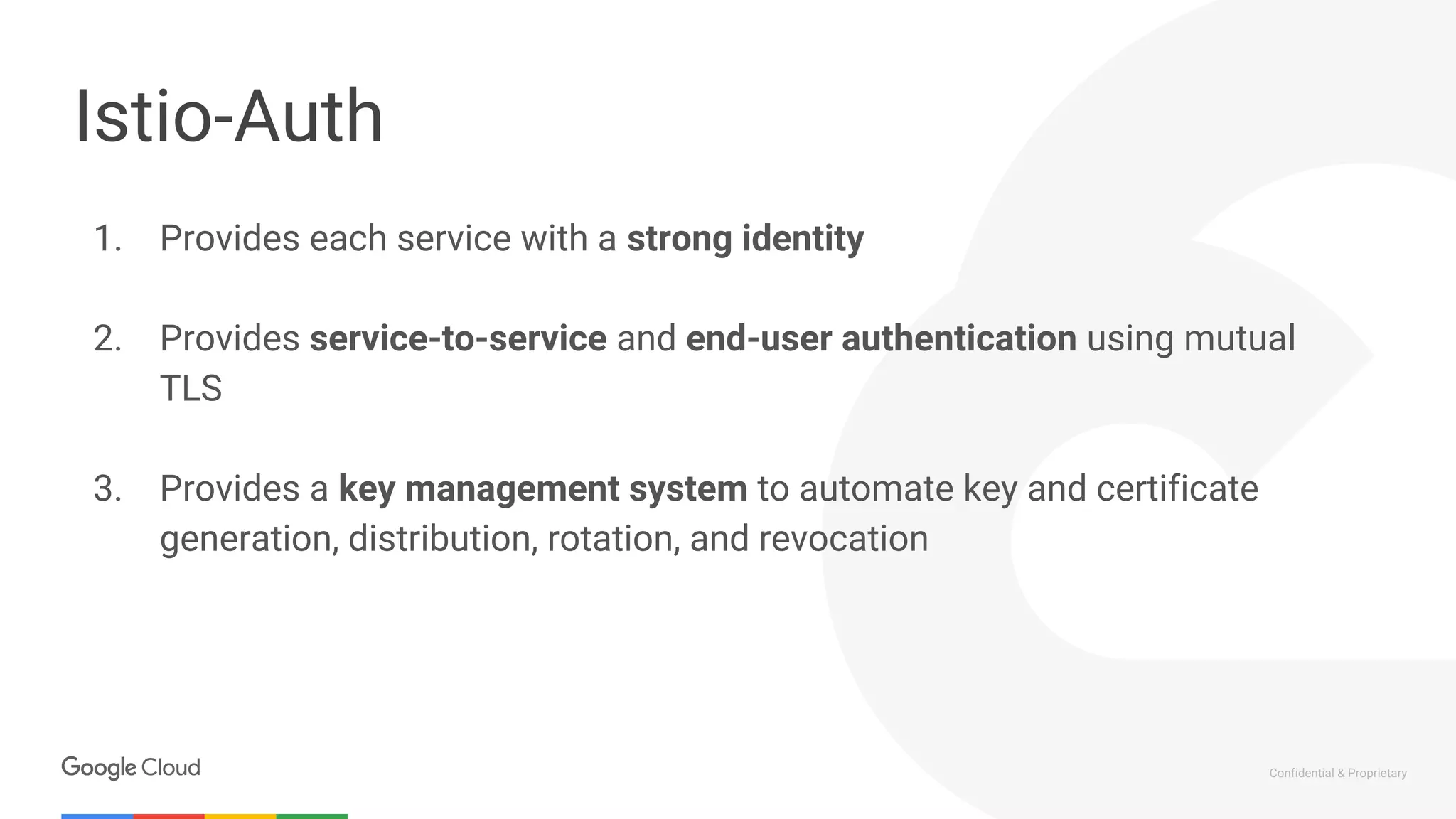 Confidential & Proprietary
Istio-Auth
1. Provides each service with a strong identity
2. Provides service-to-service and end-user authentication using mutual
TLS
3. Provides a key management system to automate key and certificate
generation, distribution, rotation, and revocation
 