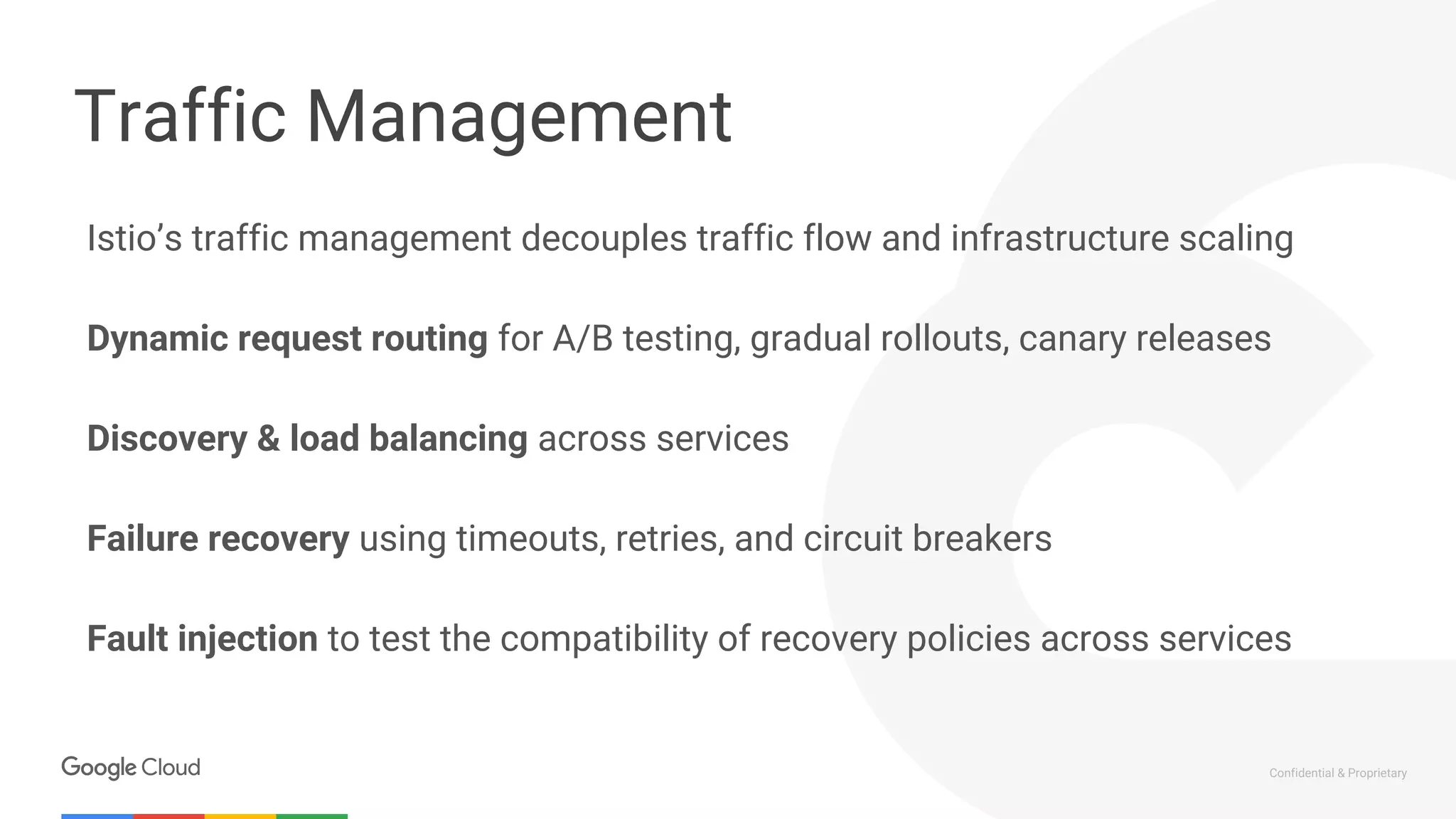 Confidential & Proprietary
Traffic Management
Istio’s traffic management decouples traffic flow and infrastructure scaling
Dynamic request routing for A/B testing, gradual rollouts, canary releases
Discovery & load balancing across services
Failure recovery using timeouts, retries, and circuit breakers
Fault injection to test the compatibility of recovery policies across services
 
