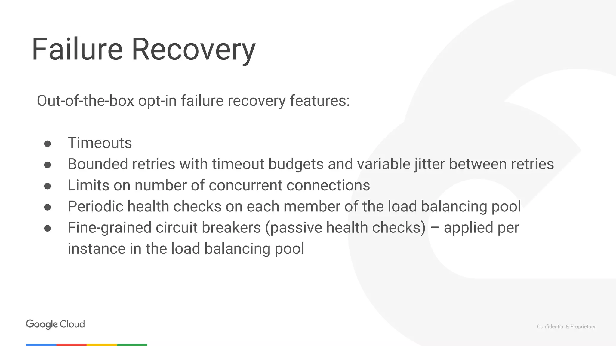 Confidential & Proprietary
Failure Recovery
Out-of-the-box opt-in failure recovery features:
● Timeouts
● Bounded retries with timeout budgets and variable jitter between retries
● Limits on number of concurrent connections
● Periodic health checks on each member of the load balancing pool
● Fine-grained circuit breakers (passive health checks) – applied per
instance in the load balancing pool
 
