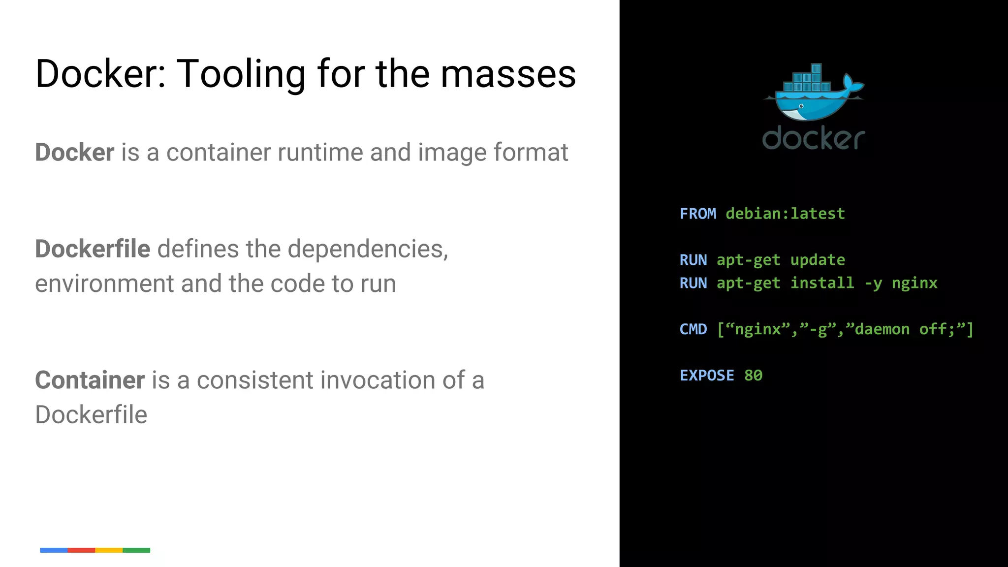 7
Docker: Tooling for the masses
FROM debian:latest
RUN apt-get update
RUN apt-get install -y nginx
CMD [“nginx”,”-g”,”daemon off;”]
EXPOSE 80
Docker is a container runtime and image format
Dockerfile defines the dependencies,
environment and the code to run
Container is a consistent invocation of a
Dockerfile
 