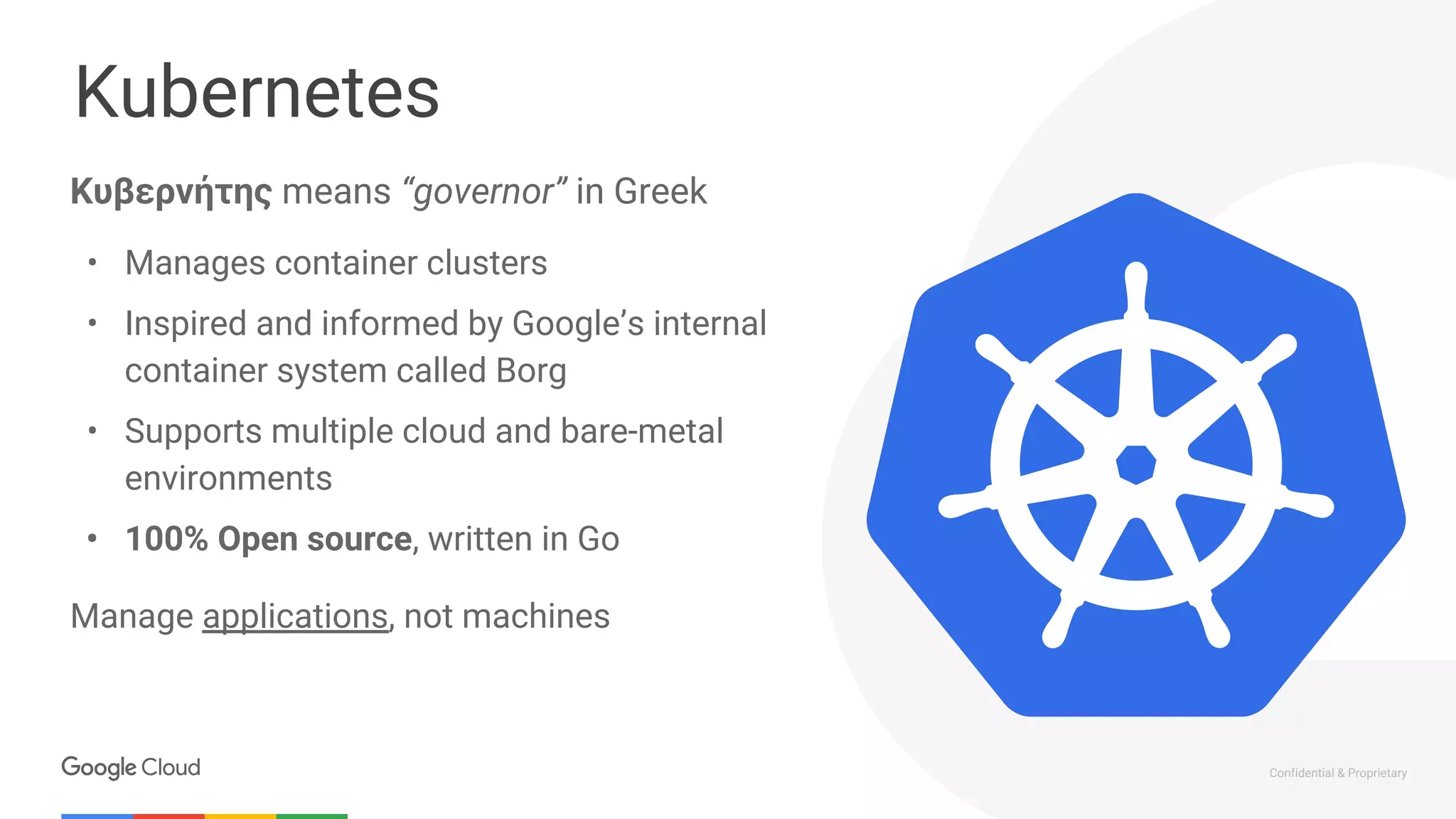 Confidential & Proprietary
Kubernetes
Κυβερνήτης means “governor” in Greek
• Manages container clusters
• Inspired and informed by Google’s internal
container system called Borg
• Supports multiple cloud and bare-metal
environments
• 100% Open source, written in Go
Manage applications, not machines
 