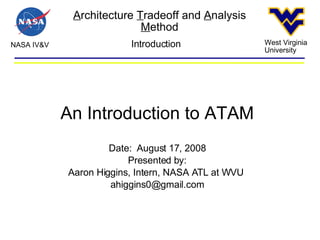A rchitecture  T radeoff and  A nalysis  M ethod NASA IV&V West Virginia University Introduction An Introduction to ATAM Date:  August 17, 2008 Presented by: Aaron Higgins, Intern, NASA ATL at WVU  [email_address] 