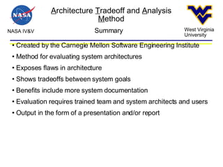 A rchitecture  T radeoff and  A nalysis  M ethod NASA IV&V West Virginia University Summary Created by the Carnegie Mellon Software Engineering Institute Method for evaluating system architectures Exposes flaws in architecture Shows tradeoffs between system goals Benefits include more system documentation Evaluation requires trained team and system architects and users Output in the form of a presentation and/or report  